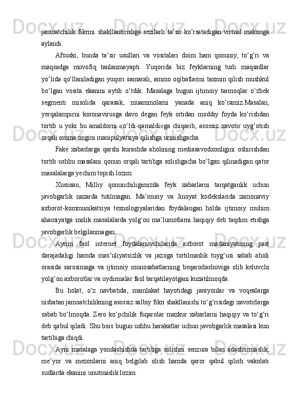 jamoatchilik   fikrini   shakllantirishga   sezilarli   ta’sir   ko‘rsatadigan   virtual   makonga
aylandi.
Afsuski,   bunda   ta’sir   usullari   va   vositalari   doim   ham   qonuniy,   to‘g‘ri   va
maqsadga   muvofiq   tanlanmayapti.   Yuqorida   biz   feyklarning   turli   maqsadlar
yo‘lida qo‘llaniladigan yuqori samarali, ammo oqibatlarini taxmin qilish mushkul
bo‘lgan   vosita   ekanini   aytib   o‘tdik.   Masalaga   bugun   ijtimoiy   tarmoqlar   o‘zbek
segmenti   misolida   qarasak,   muammolarni   yanada   aniq   ko‘ramiz.Masalan,
yerqalampirni   koronavirusga   davo   degan   feyk   ortidan   moddiy   foyda   ko‘rishdan
tortib   u   yoki   bu   amaldorni   «o‘ldi-qamaldi»ga   chiqarib,   asossiz   xavotir   uyg‘otish
orqali omma ongini manipulyatsiya qilishga urinishgacha.
Fake   xabarlarga   qarshi   kurashda   aholining   mediasavodxonligini   oshirishdan
tortib ushbu masalani  qonun orqali tartibga solishgacha bo‘lgan qilinadigan qator
masalalarga yechim topish lozim.
Xususan,   Milliy   qonunchiligimizda   feyk   xabarlarni   tarqatganlik   uchun
javobgarlik   nazarda   tutilmagan.   Ma’muriy   va   Jinoyat   kodekslarida   zamonaviy
axborot-kommunikatsiya   texnologiyalaridan   foydalangan   holda   ijtimoiy   muhim
ahamiyatga molik masalalarda  yolg‘on ma’lumotlarni  haqiqiy deb taqdim  etishga
javobgarlik belgilanmagan.
Ayrim   faol   internet   foydalanuvchilarida   axborot   madaniyatining   past
darajadaligi   hamda   mas’uliyatsizlik   va   jazoga   tortilmaslik   tuyg‘usi   sabab   aholi
orasida   sarosimaga   va   ijtimoiy   munosabatlarning   beqarorlashuviga   olib   keluvchi
yolg‘on axborotlar va uydirmalar faol tarqatilayotgani kuzatilmoqda.
Bu   holat,   o‘z   navbatida,   mamlakat   hayotidagi   jarayonlar   va   voqealarga
nisbatan jamoatchilikning asossiz salbiy fikri shakllanishi to‘g‘risidagi xavotirlarga
sabab   bo‘lmoqda.   Zero   ko‘pchilik   fuqarolar   mazkur   xabarlarni   haqiqiy   va   to‘g‘ri
deb qabul qiladi. Shu bois bugun ushbu harakatlar uchun javobgarlik masalasi kun
tartibiga chiqdi.
Ayni   masalaga   yondashishda   tartibga   solishni   senzura   bilan   adashtirmaslik,
me’yor   va   mezonlarni   aniq   belgilab   olish   hamda   qaror   qabul   qilish   vakolati
sudlarda ekanini unutmaslik lozim. 