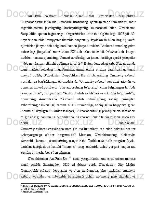Bu   kabi   holatlarni   inobatga   olgan   holda   O’zbekiston   Respublikasi
“Axborotlashtirish   va   ma’lumotlarni   uzatishdagi   qonunga   xilof   harakatlarni   sodir
etganlik   uchun   javobgarligi   kuchaytirilganligi   munosabati   bilan   O’zbekiston
Respublika   qonun-hujjatlariga   o‘zgartirishlar   kiritish   to‘g‘risidagi   2007-yil   30-
noyabr   qonunida   kompyuter   tizimida   noqonuniy   foydalanish   bilan   bog‘liq   xavfli
qilmishlar  jinoyat  deb belgilandi hamda jinoyat kodeksi  “Axborot  texnologiyalari
sohasidagi   jinoyatlar”   nomi   bilan   XX   bob   bilan   toldirildi.   Mazkur   bob   Jinoyat
kodeksi maxsus qismining “Jamoat xavfsizligi va jamoat tartibga qarshi jinoyatlar
” deb nomlangan oltinchi bo‘limga kiritildi 19
. Butun dunyodagi kabi O’zbekistonda
ham   mazkur   sohadagi   huquqbuzarliklarning   oldini   olishga   qaratilgan   qonunlar
mavjud   bo‘lib,   O’zbekiston   Respublikasi   Konstitutsiyasining   Ommaviy   axborot
vositalariga bag‘ishlangan 67-moddasida “Ommaviy axborot vositalari erkindir va
qonunga muvofiq ishlaydi. Ular axborotning to‘g‘riligi uchun belgilangan tartibda
javobgardirlar”, deb yozilgan. “Axborot olish kafolatlari va erkinligi to‘g‘risida”gi
qonunning   4-moddasida   “Axborot   olish   erkinligining   asosiy   prinsiplari
axborotning   oshkoraligi,   hamma   olishi   mumkinligi,   ochiqligi   va   haqqoniyligidan
iboratdir”, deyilgan. Bulardan tashqari, “Axborot erkinligi prinsiplari va kafolatlari
to‘g‘risida”gi qonunning 7-moddasida: “Axborotni buzib talqin etish va soxtalash-
tirish   taqiqlanadi.
Ommaviy   axborot   vositalarida   noto‘g‘ri   ma’lumotlarni   rad   etish   holatlari   tez-tez
uchrayotganiga   e’tibor   berganmisiz?   Masalan,   O’zbekistondagi   blokirovka
davomida   karantin   choralarining   uzaytirilishi,   Toshkentda   ko‘k   rangdan   foyda-
lanishni   taqiqlash   va   hattoki   “monster”   ning   tomlarida   uchib   yurgani   haqida   rad
etishlar bir necha bor e’lon qilingan.
O’zbekistonda   AntiFake.Uz   20
  soxta   yangiliklarini   rad   etish   uchun   maxsus
kanal   ochildi.   Shuningdek,   2020   yil   dekabr   oyida   O’zbekiston   Oliy   Majlisi
Qonunchilik   palatasi   deputatlari   yolg‘on   ma’lumotni,   shu   jumladan   ommaviy
axborot   vositalari   va   Internetda   tarqatganlik   uchun   ma’muriy   jazo   choralari   va
19
 M.X. RUSTAMBAYEV “O‘ZBEKISTON RESPUBLIKASI JINOYAT HUQUQI K U R S I V TOM “ MAXSUS 
QISM T:. 703-719.betlar
20
 AntiFake.UZ rasmiy sayti 