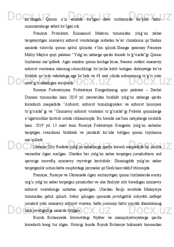 ko zlagan.   Qonun   o zi   amalda   bo lgan   davr   mobaynida   ko plab   bahs-ʻ ʻ ʻ ʻ
munozaralarga sabab bo lgan edi.	
ʻ
Fransiya   Prezidenti   Emmanuel   Makron   tomonidan   yolg on   xabar	
ʻ
tarqatayotgan   ommaviy   axborot   vositalariga   nisbatan   ta sir   choralarini   qo llashni	
ʼ ʻ
nazarda   tutuvchi   qonun   qabul   qilinishi   e lon   qilindi.Shunga   qaramay   Fransiya	
ʼ
Milliy Majlisi  quyi palatasi  “Yolg on xabarga qarshi kurash to g risida”gi  Qonun	
ʻ ʻ ʻ
loyihasini ma qulladi. Agar mazkur qonun kuchga kirsa, fransuz sudlari ommaviy	
ʼ
axborot   vositasini   ularning   ishonchliligi   bo yicha   kelib   tushgan   shikoyatga   ko ra	
ʻ ʻ
bloklab qo yish  vakolatiga ega bo ladi  va 48 soat  ichida axborotning to g ri  yoki	
ʻ ʻ ʻ ʻ
noto g ri ekanligini aniqlaydi.	
ʻ ʻ
Rossiya   Federatsiyasi   Federatsiya   Kengashining   quyi   palatasi   –   Davlat
Dumasi   tomonidan   ham   2019   yil   yanvaridan   boshlab   yolg on   xabarga   qarshi	
ʻ
kurashish   maqsadida   “Axborot,   axborot   texnologiyalari   va   axborot   himoyasi
to g risida”gi   va   “Ommaviy   axborot   vositalari   to g risida”gi   Federal   qonunlarga	
ʻ ʻ ʻ ʻ
o zgartirishlar kiritish ustida ishlanmoqda. Bu borada ma lum natijalarga erishildi
ʻ ʼ
ham.   2019   yil   13   mart   kuni   Rossiya   Federatsiya   Kengashi   yolg on   xabarlar	
ʻ
tarqatgan   resurslarni   bloklash   va   jazolash   ko zda   tutilgan   qonun   loyihasini	
ʻ
ma qulladi.	
ʼ
Ukraina Oliy Radada yolg on xabarlarga qarshi kurash maqsadida bir nechta	
ʻ
variantlar   ilgari   surilgan.   Ulardan   biri   yolg on   xabar   tarqatgan   jurnalistlarni   sud	
ʻ
qaroriga   muvofiq   ommaviy   reyestrga   kiritishdir.   Shuningdek   yolg on   xabar	
ʻ
tarqatganlik uchun katta miqdordagi jarimalar qo llash ham taklif etilmoqda.	
ʻ
Fransiya, Rossiya va Ukrainada ilgari surilayotgan qonun loyihalarida asosiy
urg u yolg on xabar tarqatgan jurnalistlar va ular faoliyat olib boradigan ommaviy	
ʻ ʻ
axborot   vositalariga   nisbatan   qaratilgan.   Ulardan   farqli   ravishda   Malayziya
tomonidan   qabul   qilinib,   bekor   qilingan   qonunda   javobgarlik   subyekti   nafaqat
jurnalist yoki ommaviy axborot vositasi, balki jismoniy hatto yuridik shaxslarning
ham javobgarligi nazarda tutilgan.
Buyuk   Britaniyada   Internetdagi   feyklar   va   manipulyatsiyalarga   qarshi
kurashish   keng   tus   olgan.   Hozirgi   kunda   Buyuk   Britaniya   hukumati   tomonidan 