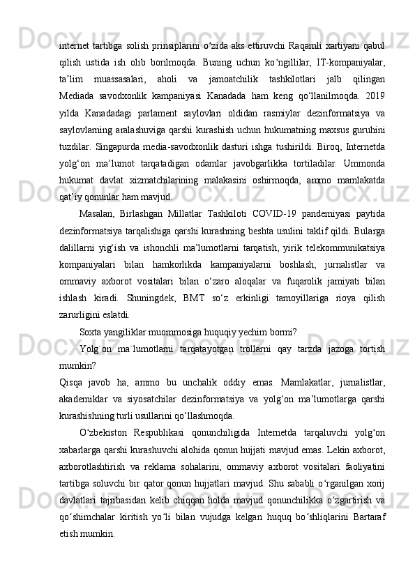 internet   tartibga   solish   prinsiplarini   o zida   aks   ettiruvchi   Raqamli   xartiyani   qabulʻ
qilish   ustida   ish   olib   borilmoqda.   Buning   uchun   ko ngillilar,   IT-kompaniyalar,	
ʻ
ta lim   muassasalari,   aholi   va   jamoatchilik   tashkilotlari   jalb   qilingan	
ʼ
Mediada   savodxonlik   kampaniyasi   Kanadada   ham   keng   qo‘llanilmoqda.   2019
yilda   Kanadadagi   parlament   saylovlari   oldidan   rasmiylar   dezinformatsiya   va
saylovlarning  aralashuviga   qarshi   kurashish   uchun   hukumatning  maxsus   guruhini
tuzdilar.   Singapurda   media-savodxonlik   dasturi   ishga   tushirildi.   Biroq,   Internetda
yolg‘on   ma’lumot   tarqatadigan   odamlar   javobgarlikka   tortiladilar.   Ummonda
hukumat   davlat   xizmatchilarining   malakasini   oshirmoqda,   ammo   mamlakatda
qat’iy qonunlar ham mavjud.
Masalan,   Birlashgan   Millatlar   Tashkiloti   COVID-19   pandemiyasi   paytida
dezinformatsiya tarqalishiga qarshi  kurashning beshta  usulini taklif qildi. Bularga
dalillarni   yig‘ish   va   ishonchli   ma’lumotlarni   tarqatish,   yirik   telekommunikatsiya
kompaniyalari   bilan   hamkorlikda   kampaniyalarni   boshlash,   jurnalistlar   va
ommaviy   axborot   vositalari   bilan   o‘zaro   aloqalar   va   fuqarolik   jamiyati   bilan
ishlash   kiradi.   Shuningdek,   BMT   so‘z   erkinligi   tamoyillariga   rioya   qilish
zarurligini eslatdi.
Soxta yangiliklar muommosiga huquqiy yechim bormi?
Yolg`on   ma`lumotlarni   tarqatayotgan   trollarni   qay   tarzda   jazoga   tortish
mumkin?
Qisqa   javob   ha,   ammo   bu   unchalik   oddiy   emas.   Mamlakatlar,   jurnalistlar,
akademiklar   va   siyosatchilar   dezinformatsiya   va   yolg‘on   ma’lumotlarga   qarshi
kurashishning turli usullarini qo‘llashmoqda.
O zbekiston   Respublikasi   qonunchiligida   Internetda   tarqaluvchi   yolg on	
ʻ ʻ
xabarlarga qarshi kurashuvchi alohida qonun hujjati mavjud emas. Lekin axborot,
axborotlashtirish   va   reklama   sohalarini,   ommaviy   axborot   vositalari   faoliyatini
tartibga  soluvchi   bir   qator  qonun  hujjatlari   mavjud. Shu sababli   o rganilgan xorij	
ʻ
davlatlari   tajribasidan   kelib   chiqqan   holda   mavjud   qonunchilikka   o zgartirish   va	
ʻ
qo shimchalar   kiritish   yo li   bilan   vujudga   kelgan   huquq   bo shliqlarini   Bartaraf	
ʻ ʻ ʻ
etish mumkin. 