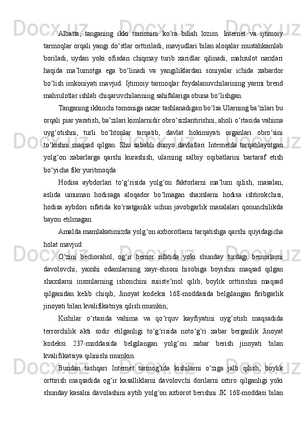 Albatta,   tanganing   ikki   tomonini   ko ra   bilish   lozim.   Internet   va   ijtimoiyʻ
tarmoqlar orqali yangi do stlar orttiriladi, mavjudlari bilan aloqalar mustahkamlab	
ʻ
boriladi,   uydan   yoki   ofisdan   chiqmay   turib   xaridlar   qilinadi,   mahsulot   narxlari
haqida   ma lumotga   ega   bo linadi   va   yangiliklardan   soniyalar   ichida   xabardor	
ʼ ʻ
bo lish  imkoniyati  mavjud.  Ijtimoiy  tarmoqlar  foydalanuvchilarining yarmi  brend	
ʻ
mahsulotlar ishlab chiqaruvchilarining sahifalariga obuna bo lishgan.	
ʻ
Tanganing ikkinchi tomoniga nazar tashlanadigan bo lsa.Ularning ba zilari bu	
ʻ ʼ
orqali piar yaratish, ba zilari kimlarnidir obro sizlantirishni, aholi o rtasida vahima	
ʼ ʻ ʻ
uyg otishni,   turli   bo htonlar   tarqatib,   davlat   hokimiyati   organlari   obro sini	
ʻ ʻ ʻ
to kishni   maqsad   qilgan.   Shu   sababli   dunyo   davlatlari   Internetda   tarqatilayotgan	
ʻ
yolg on   xabarlarga   qarshi   kurashish,   ularning   salbiy   oqibatlarini   bartaraf   etish	
ʻ
bo yicha fikr yuritmoqda	
ʻ
Hodisa   aybdorlari   to g risida   yolg on   faktorlarni   ma lum   qilish,   masalan,	
ʻ ʻ ʻ ʼ
aslida   umuman   hodisaga   aloqador   bo lmagan   shaxslarni   hodisa   ishtirokchisi,	
ʻ
hodisa   aybdori   sifatida   ko rsatganlik   uchun   javobgarlik   masalalari   qonunchilikda	
ʻ
bayon etilmagan.
Amalda mamlakatimizda yolg on axborotlarni tarqatishga qarshi quyidagicha	
ʻ
holat mavjud:
O zini   bechorahol,   og ir   bemor   sifatida   yoki   shunday   turdagi   bemorlarni	
ʻ ʻ
davolovchi,   yaxshi   odamlarning   xayr-ehsoni   hisobiga   boyishni   maqsad   qilgan
shaxslarni   insonlarning   ishonchini   suiiste mol   qilib,   boylik   orttirishni   maqsad	
ʼ
qilganidan   kelib   chiqib,   Jinoyat   kodeksi   168-moddasida   belgilangan   firibgarlik
jinoyati bilan kvalifikatsiya qilish mumkin;
Kishilar   o rtasida   vahima   va   qo rquv   kayfiyatini   uyg otish   maqsadida	
ʻ ʻ ʻ
terrorchilik   akti   sodir   etilganligi   to g risida   noto g ri   xabar   berganlik   Jinoyat	
ʻ ʻ ʻ ʻ
kodeksi   237-moddasida   belgilangan   yolg on   xabar   berish   jinoyati   bilan	
ʻ
kvalifikatsiya qilinishi mumkin.
Bundan   tashqari   Internet   tarmog ida   kishilarni   o ziga   jalb   qilish,   boylik	
ʻ ʻ
orttirish   maqsadida   og ir   kasalliklarni   davolovchi   dorilarni   ixtiro   qilganligi   yoki	
ʻ
shunday kasalni davolashini aytib yolg on axborot berishni JK 168-moddasi bilan	
ʻ 