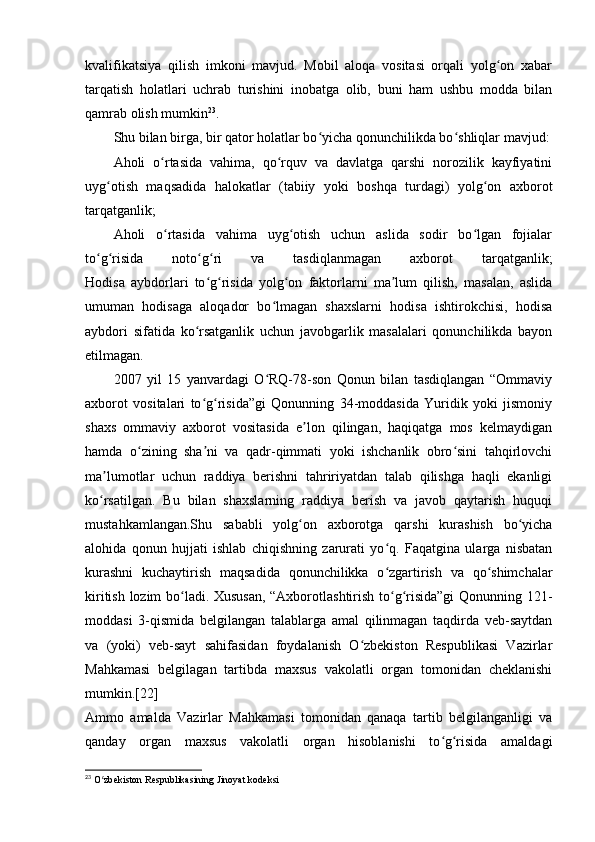kvalifikatsiya   qilish   imkoni   mavjud.   Mobil   aloqa   vositasi   orqali   yolg on   xabarʻ
tarqatish   holatlari   uchrab   turishini   inobatga   olib,   buni   ham   ushbu   modda   bilan
qamrab olish mumkin 23
.
Shu bilan birga, bir qator holatlar bo yicha qonunchilikda bo shliqlar mavjud:	
ʻ ʻ
Aholi   o rtasida   vahima,   qo rquv   va   davlatga   qarshi   norozilik   kayfiyatini	
ʻ ʻ
uyg otish   maqsadida   halokatlar   (tabiiy   yoki   boshqa   turdagi)   yolg on   axborot	
ʻ ʻ
tarqatganlik;
Aholi   o rtasida   vahima   uyg otish   uchun   aslida   sodir   bo lgan   fojialar	
ʻ ʻ ʻ
to g risida   noto g ri   va   tasdiqlanmagan   axborot   tarqatganlik;	
ʻ ʻ ʻ ʻ
Hodisa   aybdorlari   to g risida   yolg on   faktorlarni   ma lum   qilish,   masalan,   aslida	
ʻ ʻ ʻ ʼ
umuman   hodisaga   aloqador   bo lmagan   shaxslarni   hodisa   ishtirokchisi,   hodisa	
ʻ
aybdori   sifatida   ko rsatganlik   uchun   javobgarlik   masalalari   qonunchilikda   bayon	
ʻ
etilmagan.
2007   yil   15   yanvardagi   O RQ-78-son   Qonun   bilan   tasdiqlangan   “Ommaviy	
ʻ
axborot   vositalari   to g risida”gi   Qonunning   34-moddasida   Yuridik   yoki   jismoniy	
ʻ ʻ
shaxs   ommaviy   axborot   vositasida   e lon   qilingan,   haqiqatga   mos   kelmaydigan	
ʼ
hamda   o zining   sha ni   va   qadr-qimmati   yoki   ishchanlik   obro sini   tahqirlovchi	
ʻ ʼ ʻ
ma lumotlar   uchun   raddiya   berishni   tahririyatdan   talab   qilishga   haqli   ekanligi	
ʼ
ko rsatilgan.   Bu   bilan   shaxslarning   raddiya   berish   va   javob   qaytarish   huquqi
ʻ
mustahkamlangan.Shu   sababli   yolg on   axborotga   qarshi   kurashish   bo yicha	
ʻ ʻ
alohida   qonun   hujjati   ishlab   chiqishning   zarurati   yo q.   Faqatgina   ularga   nisbatan	
ʻ
kurashni   kuchaytirish   maqsadida   qonunchilikka   o zgartirish   va   qo shimchalar
ʻ ʻ
kiritish lozim bo ladi. Xususan, “Axborotlashtirish to g risida”gi  Qonunning 121-	
ʻ ʻ ʻ
moddasi   3-qismida   belgilangan   talablarga   amal   qilinmagan   taqdirda   veb-saytdan
va   (yoki)   veb-sayt   sahifasidan   foydalanish   O zbekiston   Respublikasi   Vazirlar	
ʻ
Mahkamasi   belgilagan   tartibda   maxsus   vakolatli   organ   tomonidan   cheklanishi
mumkin.[22]
Ammo   amalda   Vazirlar   Mahkamasi   tomonidan   qanaqa   tartib   belgilanganligi   va
qanday   organ   maxsus   vakolatli   organ   hisoblanishi   to g risida   amaldagi	
ʻ ʻ
23
 O zbekiston Respublikasining Jinoyat kodeksi	
ʻ 