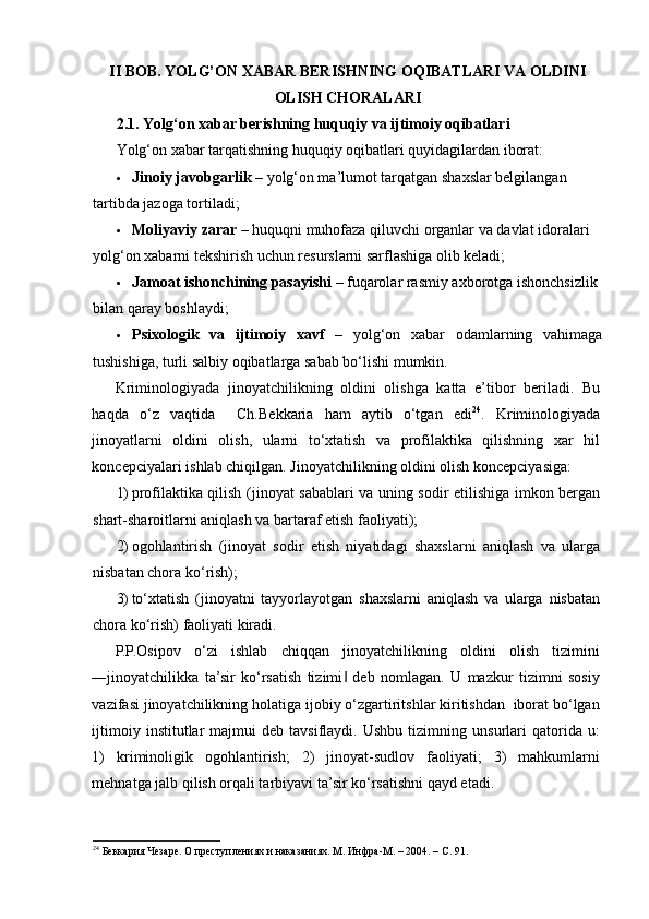 II BOB. YOLG’ON XABAR BERISHNING OQIBATLARI VA OLDINI
OLISH CHORALARI
2.1. Yolg‘on xabar berishning huquqiy va ijtimoiy oqibatlari
Yolg‘on xabar tarqatishning huquqiy oqibatlari quyidagilardan iborat:
 Jinoiy javobgarlik  – yolg‘on ma’lumot tarqatgan shaxslar belgilangan 
tartibda jazoga tortiladi;
 Moliyaviy zarar  – huquqni muhofaza qiluvchi organlar va davlat idoralari 
yolg‘on xabarni tekshirish uchun resurslarni sarflashiga olib keladi;
 Jamoat ishonchining pasayishi  – fuqarolar rasmiy axborotga ishonchsizlik 
bilan qaray boshlaydi;
 Psixologik   va   ijtimoiy   xavf   –   yolg‘on   xabar   odamlarning   vahimaga
tushishiga, turli salbiy oqibatlarga sabab bo‘lishi mumkin.
Kriminologiyada   jinoyatchilikning   oldini   olishga   katta   e’tibor   beriladi.   Bu
haqda   o‘z   vaqtida     Ch.Bekkaria   ham   aytib   o‘tgan   edi 24
.   Kriminologiyada
jinoyatlarni   oldini   olish,   ularni   to‘xtatish   va   profilaktika   qilishning   xar   hil
koncepciyalari ishlab chiqilgan.  Jinoyatchilikning oldini olish koncepciyasiga:  
1) profilaktika qilish (jinoyat sabablari va uning sodir etilishiga imkon bergan
shart-sharoitlarni aniqlash va bartaraf etish faoliyati); 
2) ogohlantirish   (jinoyat   sodir   etish   niyatidagi   shaxslarni   aniqlash   va   ularga
nisbatan chora ko‘rish); 
3) to‘xtatish   (jinoyatni   tayyorlayotgan   shaxslarni   aniqlash   va   ularga   nisbatan
chora ko‘rish) faoliyati kiradi.  
P.P.Osipov   o‘zi   ishlab   chiqqan   jinoyatchilikning   oldini   olish   tizimini
―jinoyatchilikka   ta’sir   ko‘rsatish   tizimi   deb   nomlagan.   U   mazkur   tizimni   sosiy‖
vazifasi jinoyatchilikning holatiga ijobiy o‘zgartiritshlar kiritishdan  iborat bo‘lgan
ijtimoiy   institutlar   majmui   deb   tavsiflaydi.   Ushbu   tizimning   unsurlari   qatorida  u:
1)   kriminoligik   ogohlantirish;   2)   jinoyat-sudlov   faoliyati;   3)   mahkumlarni
mehnatga jalb qilish orqali tarbiyavi ta’sir ko‘rsatishni qayd etadi. 
24
 Беккария Чезаре. О преступлениях и наказаниях. М. Инфра-М. – 2004. – С. 91.  