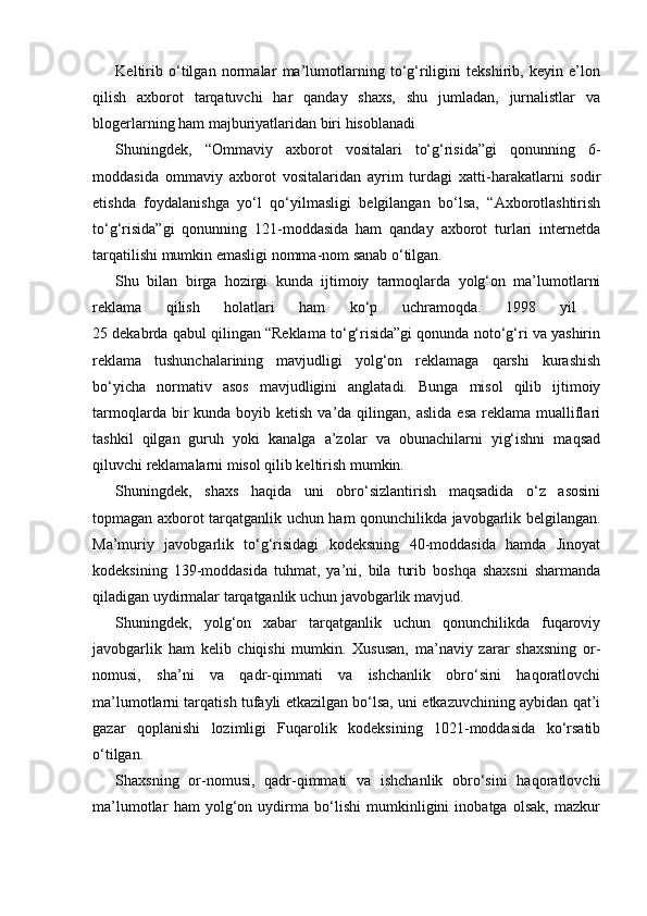 Keltirib   o‘tilgan   normalar   ma’lumotlarning   to‘g‘riligini   tekshirib,   keyin   e’lon
qilish   axborot   tarqatuvchi   har   qanday   shaxs,   shu   jumladan,   jurnalistlar   va
blogerlarning ham majburiyatlaridan biri hisoblanadi
Shuningdek,   “Ommaviy   axborot   vositalari   to‘g‘risida”gi   qonunning   6-
moddasida   ommaviy   axborot   vositalaridan   ayrim   turdagi   xatti-harakatlarni   sodir
etishda   foydalanishga   yo‘l   qo‘yilmasligi   belgilangan   bo‘lsa,   “Axborotlashtirish
to‘g‘risida”gi   qonunning   121-moddasida   ham   qanday   axborot   turlari   internetda
tarqatilishi mumkin emasligi nomma-nom sanab o‘tilgan.
Shu   bilan   birga   hozirgi   kunda   ijtimoiy   tarmoqlarda   yolg‘on   ma’lumotlarni
reklama   qilish   holatlari   ham   ko‘p   uchramoqda.   1998   yil  
25 dekabrda qabul qilingan “Reklama to‘g‘risida”gi qonunda noto‘g‘ri va yashirin
reklama   tushunchalarining   mavjudligi   yolg‘on   reklamaga   qarshi   kurashish
bo‘yicha   normativ   asos   mavjudligini   anglatadi.   Bunga   misol   qilib   ijtimoiy
tarmoqlarda  bir   kunda boyib  ketish  va’da qilingan,  aslida  esa  reklama  mualliflari
tashkil   qilgan   guruh   yoki   kanalga   a’zolar   va   obunachilarni   yig‘ishni   maqsad
qiluvchi reklamalarni misol qilib keltirish mumkin.
Shuningdek,   shaxs   haqida   uni   obro‘sizlantirish   maqsadida   o‘z   asosini
topmagan axborot tarqatganlik uchun ham qonunchilikda javobgarlik belgilangan.
Ma’muriy   javobgarlik   to‘g‘risidagi   kodeksning   40-moddasida   hamda   Jinoyat
kodeksining   139-moddasida   tuhmat,   ya’ni,   bila   turib   boshqa   shaxsni   sharmanda
qiladigan uydirmalar tarqatganlik uchun javobgarlik mavjud.
Shuningdek,   yolg‘on   xabar   tarqatganlik   uchun   qonunchilikda   fuqaroviy
javobgarlik   ham   kelib   chiqishi   mumkin.   Xususan,   ma’naviy   zarar   shaxsning   or-
nomusi,   sha’ni   va   qadr-qimmati   va   ishchanlik   obro‘sini   haqoratlovchi
ma’lumotlarni tarqatish tufayli etkazilgan bo‘lsa, uni etkazuvchining aybidan qat’i
gazar   qoplanishi   lozimligi   Fuqarolik   kodeksining   1021-moddasida   ko‘rsatib
o‘tilgan. 
Shaxsning   or-nomusi,   qadr-qimmati   va   ishchanlik   obro‘sini   haqoratlovchi
ma’lumotlar   ham   yolg‘on   uydirma   bo‘lishi   mumkinligini   inobatga   olsak,   mazkur 