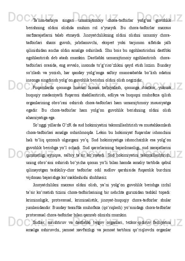 Ta’lim-tarbiya   singari   umumijtimoiy   chora-tadbirlar   yolg‘on   guvohlik
berishning   oldini   olishda   muhim   rol   o‘ynaydi.   Bu   chora-tadbirlar   maxsus
sarfxarajatlarni   talab   etmaydi.   Jinoyatchilikning   oldini   olishni   umumiy   chora-
tadbirlari   shaxs   guvoh,   jabrlanuvchi,   ekspert   yoki   tarjimon   sifatida   jalb
qilinishidan   ancha   oldin   amalga   oshiriladi.   Shu   bois   bu   ogohlantirishni   dastlbki
ogohlantirish   deb   atash   mumkin.   Dastlabki   umumijtimoiy   ogohlantirish     chora-
tadbirlari   orasida,   eng   avvalo,   insonda   to‘g‘riso‘zlikni   qayd   etish   lozim.   Bunday
so‘zlash   va   yozish,   har   qanday   yolg‘onga   salbiy   munosabatda   bo‘lish   odatini
insonga singdirish yolg‘on guvohlik berishni oldini olish negizidir.  
Fuqarolarda   qonunga   hurmat   hissini   tarbiyalash,   qonunga   itoatkor,   yuksak
huquqiy   madaniyatli   fuqaroni   shakllantirish,   adliya   va   huquqni   muhofaza   qilish
organlarining   obro‘isni   oshirish   chora-tadbirlari   ham   umumijtimoiy   xususiyatga
egadir.   Bu   chora-tadbirlar   ham   yolg‘on   guvohlik   berishning   oldini   olish
ahamiyatiga ega.  
So‘nggi yillarda O’zR da sud hokimiyatini takomillashtirish va mustahkamlash
chora-tadbirlari   amalga   oshirilmoqda.   Lekin   bu   hokimiyat   fuqarolar   ishonchini
hali   to‘liq   qozonib   ulgurgani   yo‘q.   Sud   hokimiyatiga   ishonchsizlik   esa   yolg‘on
guvohlik   berishga   yo‘l   ochadi.   Sud   qarorlarining   bajarilmasligi,   sud   xarajatlarini
qimmatligi   ayniqsa,   salbiy   ta’sir   ko‘rsatadi.   Sud   hokimiyatini   takomillashtirish,
uning   obro‘sini   oshirish   bo‘yicha   qonun   yo‘li   bilan   hamda   amaliy   tartibda   qabul
qilinayotgan   tashkiliy-chor   tadbirlar   odil   sudlov   qarshisida   fuqarolik   burchini
vijdonan bajarishga ko‘maklashishi shubhasiz.  
Jinoyatchilikni   maxsus   oldini   olish,   ya’ni   yolg‘on   guvohlik   berishga   izchil
ta’sir   ko‘rsatish   tizimi   chora-tadbirlarining   bir   nehchta   guruxidan   tashkil   topadi:
kriminoligik,   protsessual,   kriminalistik,   jinoyat-huquqiy   chora-tadbirlar   shular
jumlasidandir.   Bunday   tasnifda   muhofaza   (qo‘riqlash)   yo‘sinidagi   chora-tadbirlar
protsessual chora-tadbirlar bilan qamrab olinishi mumkin.  
Sudlar,   surishtiruv   va   dastlabki   tergov   organlari,   tezkor-qidiruv   faoliyatini
amalga   oshiruvchi,   jamoat   xavfsizligi   va   jamoat   tartibini   qo‘riqlovchi   organlar 