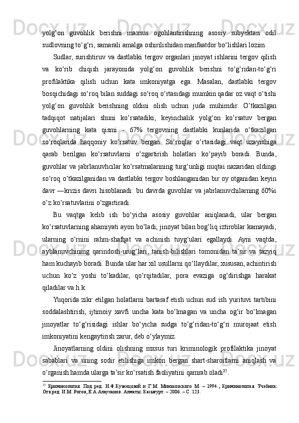 yolg‘on   guvohlik   berishni   maxsus   ogohlantirishning   asosiy   subyektari   odil
sudlovning to‘g‘ri, samarali amalga oshirilishidan manfaatdor bo‘lishlari lozim. 
Sudlar, surishtiruv va dastlabki  tergov  organlari  jinoyat  ishlarini  tergov qilish
va   ko‘rib   chiqish   jarayonida   yolg‘on   guvohlik   berishni   to‘g‘ridan-to‘g‘ri
profilaktika   qilish   uchun   kata   imkoniyatga   ega.   Masalan,   dastlabki   tergov
bosqichidagi so‘roq bilan suddagi so‘roq o‘rtasidagi mumkin qadar oz vaqt o‘tishi
yolg‘on   guvohlik   berishning   oldini   olish   uchun   juda   muhimdir.   O’tkazilgan
tadqiqot   natijalari   shuni   ko‘rsatadiki,   keyinchalik   yolg‘on   ko‘rsatuv   bergan
guvohlarning   kata   qismi   -   67%   tergovning   dastlabki   kunlarida   o‘tkazilgan
so‘roqlarida   haqqoniy   ko‘rsatuv   bergan.   So‘roqlar   o‘rtasidagi   vaqt   uzayishiga
qarab   berilgan   ko‘rsatuvlarni   o‘zgartirish   holatlari   ko‘payib   boradi.   Bunda,
guvohlar va jabrlanuvhcilar ko‘rsatmalarining turg‘unligi nuqtai nazaridan oldingi
so‘roq o‘tkazilganidan va dastlabki tergov boshlanganidan bir oy otganidan keyin
davr  ―krizis  davri   hisoblanadi:   bu davrda  guvohlar   va  jabrlanuvchilarning 60%i
o‘z ko‘rsatuvlarini o‘zgartiradi.  
Bu   vaqtga   kelib   ish   bo‘yicha   asosiy   guvohlar   aniqlanadi,   ular   bergan
ko‘rsatuvlarning ahamiyati ayon bo‘ladi, jinoyat bilan bog‘liq iztiroblar kamayadi,
ularning   o‘rnini   rahm-shafqat   va   achinish   tuyg‘ulari   egallaydi.   Ayni   vaqtda,
ayblanuvchining   qarindosh-urug‘lari,   tanish-bilishlari   tomonidan   ta’sir   va   tazyiq
ham kuchayib boradi. Bunda ular har xil usullarni qo‘llaydilar, xususan, achintirish
uchun   ko‘z   yoshi   to‘kadilar,   qo‘rqitadilar,   pora   evaziga   og‘dirishga   harakat
qiladilar va h.k. 
Yuqorida   zikr   etilgan   holatlarni   bartaraf   etish   uchun   sud   ish   yurituvi   tartibini
soddalashtirish,   ijtimoiy   xavfi   uncha   kata   bo‘lmagan   va   uncha   og‘ir   bo‘lmagan
jinoyatlar   to‘g‘risidagi   ishlar   bo‘yicha   sudga   to‘g‘ridan-to‘g‘ri   murojaat   etish
imkoniyatini kengaytirish zarur, deb o‘ylaymiz.  
Jinoyatlarning   oldini   olishning   mxsus   turi   kriminologik   profilaktika   jinoyat
sabablari   va   uning   sodir   etilishiga   imkon   bergan   shart-sharoitlarni   aniqlash   va
o‘rganish hamda ularga ta’sir ko‘rsatish faoliyatini qamrab oladi 25
. 
25
  Криминология.   Под   ред.   Н.Ф.Кузнецовой   и   Г.М.   Миньковского   М.   –   1994.,   Криминология.   Учебник.
Отв.ред. И.М. Рогов, Е.А.Алауханов. Алматы. Казығурт. – 2006. – С. 123.  