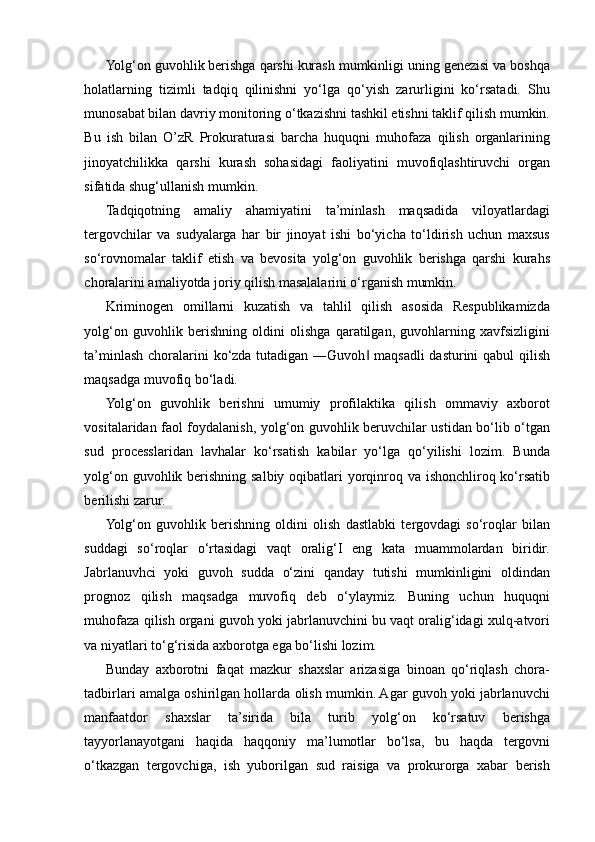 Yolg‘on guvohlik berishga qarshi kurash mumkinligi uning genezisi va boshqa
holatlarning   tizimli   tadqiq   qilinishni   yo‘lga   qo‘yish   zarurligini   ko‘rsatadi.   Shu
munosabat bilan davriy monitoring o‘tkazishni tashkil etishni taklif qilish mumkin.
Bu   ish   bilan   O’zR   Prokuraturasi   barcha   huquqni   muhofaza   qilish   organlarining
jinoyatchilikka   qarshi   kurash   sohasidagi   faoliyatini   muvofiqlashtiruvchi   organ
sifatida shug‘ullanish mumkin.  
Tadqiqotning   amaliy   ahamiyatini   ta’minlash   maqsadida   viloyatlardagi
tergovchilar   va   sudyalarga   har   bir   jinoyat   ishi   bo‘yicha   to‘ldirish   uchun   maxsus
so‘rovnomalar   taklif   etish   va   bevosita   yolg‘on   guvohlik   berishga   qarshi   kurahs
choralarini amaliyotda joriy qilish masalalarini o‘rganish mumkin.  
Kriminogen   omillarni   kuzatish   va   tahlil   qilish   asosida   Respublikamizda
yolg‘on   guvohlik   berishning   oldini   olishga   qaratilgan,   guvohlarning   xavfsizligini
ta’minlash choralarini  ko‘zda tutadigan ―Guvoh  maqsadli  dasturini  qabul  qilish‖
maqsadga muvofiq bo‘ladi.  
Yolg‘on   guvohlik   berishni   umumiy   profilaktika   qilish   ommaviy   axborot
vositalaridan faol foydalanish, yolg‘on guvohlik beruvchilar ustidan bo‘lib o‘tgan
sud   processlaridan   lavhalar   ko‘rsatish   kabilar   yo‘lga   qo‘yilishi   lozim.   Bunda
yolg‘on guvohlik berishning salbiy oqibatlari  yorqinroq va ishonchliroq ko‘rsatib
berilishi zarur.  
Yolg‘on   guvohlik   berishning   oldini   olish   dastlabki   tergovdagi   so‘roqlar   bilan
suddagi   so‘roqlar   o‘rtasidagi   vaqt   oralig‘I   eng   kata   muammolardan   biridir.
Jabrlanuvhci   yoki   guvoh   sudda   o‘zini   qanday   tutishi   mumkinligini   oldindan
prognoz   qilish   maqsadga   muvofiq   deb   o‘ylaymiz.   Buning   uchun   huquqni
muhofaza qilish organi guvoh yoki jabrlanuvchini bu vaqt oralig‘idagi xulq-atvori
va niyatlari to‘g‘risida axborotga ega bo‘lishi lozim. 
Bunday   axborotni   faqat   mazkur   shaxslar   arizasiga   binoan   qo‘riqlash   chora-
tadbirlari amalga oshirilgan hollarda olish mumkin. Agar guvoh yoki jabrlanuvchi
manfaatdor   shaxslar   ta’sirida   bila   turib   yolg‘on   ko‘rsatuv   berishga
tayyorlanayotgani   haqida   haqqoniy   ma’lumotlar   bo‘lsa,   bu   haqda   tergovni
o‘tkazgan   tergovchiga,   ish   yuborilgan   sud   raisiga   va   prokurorga   xabar   berish 