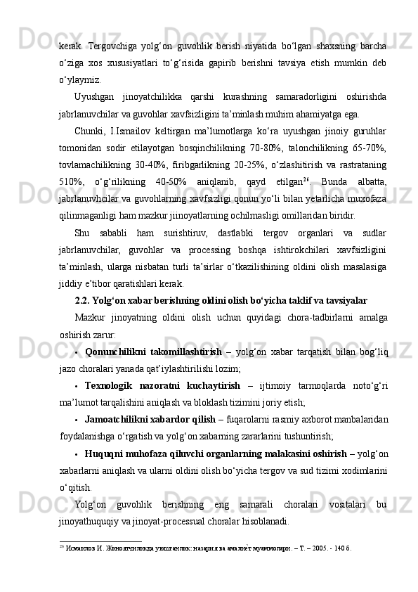 kerak.   Tergovchiga   yolg‘on   guvohlik   berish   niyatida   bo‘lgan   shaxsning   barcha
o‘ziga   xos   xususiyatlari   to‘g‘risida   gapirib   berishni   tavsiya   etish   mumkin   deb
o‘ylaymiz.  
Uyushgan   jinoyatchilikka   qarshi   kurashning   samaradorligini   oshirishda
jabrlanuvchilar va guvohlar xavfsizligini ta’minlash muhim ahamiyatga ega. 
Chunki,   I.Ismailov   keltirgan   ma’lumotlarga   ko‘ra   uyushgan   jinoiy   guruhlar
tomonidan   sodir   etilayotgan   bosqinchilikning   70-80%,   talonchilikning   65-70%,
tovlamachilikning   30-40%,   firibgarlikning   20-25%,   o‘zlashitirish   va   rastrataning
510%,   o‘g‘rilikning   40-50%   aniqlanib,   qayd   etilgan 26
.   Bunda   albatta,
jabrlanuvhcilar va guvohlarning xavfsizligi qonun yo‘li bilan yetarlicha muxofaza
qilinmaganligi ham mazkur jiinoyatlarning ochilmasligi omillaridan biridir.  
Shu   sababli   ham   surishtiruv,   dastlabki   tergov   organlari   va   sudlar
jabrlanuvchilar,   guvohlar   va   processing   boshqa   ishtirokchilari   xavfsizligini
ta’minlash,   ularga   nisbatan   turli   ta’sirlar   o‘tkazilishining   oldini   olish   masalasiga
jiddiy e’tibor qaratishlari kerak.  
2.2. Yolg‘on xabar berishning oldini olish bo‘yicha taklif va tavsiyalar
Mazkur   jinoyatning   oldini   olish   uchun   quyidagi   chora-tadbirlarni   amalga
oshirish zarur:
 Qonunchilikni   takomillashtirish   –   yolg‘on   xabar   tarqatish   bilan   bog‘liq
jazo choralari yanada qat’iylashtirilishi lozim;
 Texnologik   nazoratni   kuchaytirish   –   ijtimoiy   tarmoqlarda   noto‘g‘ri
ma’lumot tarqalishini aniqlash va bloklash tizimini joriy etish;
 Jamoatchilikni xabardor qilish  – fuqarolarni rasmiy axborot manbalaridan
foydalanishga o‘rgatish va yolg‘on xabarning zararlarini tushuntirish;
 Huquqni muhofaza qiluvchi organlarning malakasini oshirish  – yolg‘on
xabarlarni aniqlash va ularni oldini olish bo‘yicha tergov va sud tizimi xodimlarini
o‘qitish.
Yolg‘on   guvohlik   berishning   eng   samarali   choralari   vositalari   bu
jinoyathuquqiy va jinoyat-processual choralar hisoblanadi.  
26
 Исмаилов И. Жиноятчиликда уюшганлик: назария ва амалие?т муаммолари. – Т. – 2005. - 140 б.  