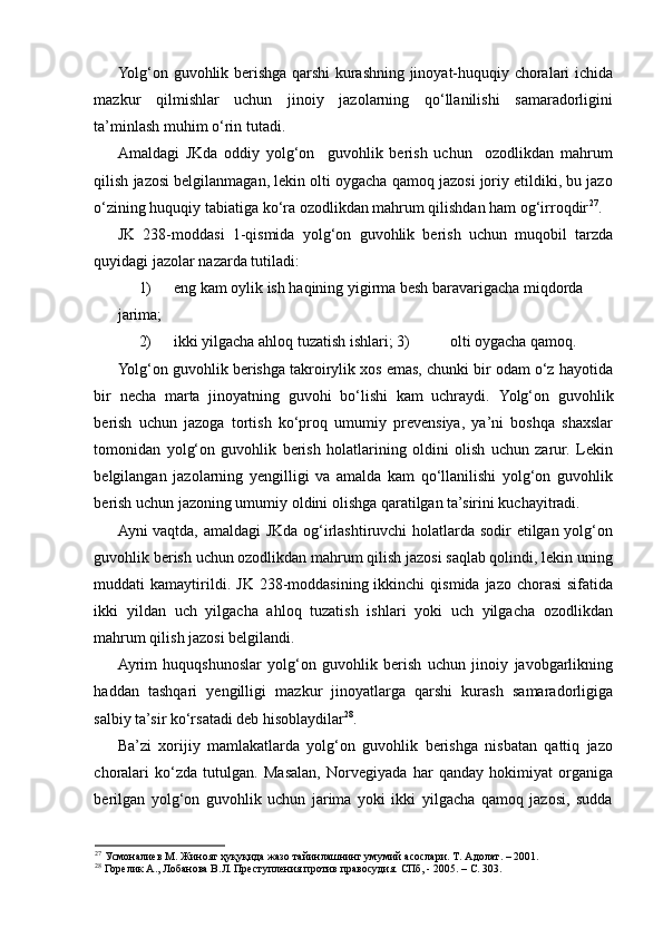 Yolg‘on guvohlik berishga qarshi kurashning jinoyat-huquqiy choralari ichida
mazkur   qilmishlar   uchun   jinoiy   jazolarning   qo‘llanilishi   samaradorligini
ta’minlash muhim o‘rin tutadi.  
Amaldagi   JKda   oddiy   yolg‘on     guvohlik   berish   uchun     ozodlikdan   mahrum
qilish jazosi belgilanmagan, lekin olti oygacha qamoq jazosi joriy etildiki, bu jazo
o‘zining huquqiy tabiatiga ko‘ra ozodlikdan mahrum qilishdan ham og‘irroqdir 27
. 
JK   238-moddasi   1-qismida   yolg‘on   guvohlik   berish   uchun   muqobil   tarzda
quyidagi jazolar nazarda tutiladi: 
1) eng kam oylik ish haqining yigirma besh baravarigacha miqdorda 
jarima; 
2) ikki yilgacha ahloq tuzatish ishlari; 3)   olti oygacha qamoq. 
Yolg‘on guvohlik berishga takroirylik xos emas, chunki bir odam o‘z hayotida
bir   necha   marta   jinoyatning   guvohi   bo‘lishi   kam   uchraydi.   Yolg‘on   guvohlik
berish   uchun   jazoga   tortish   ko‘proq   umumiy   prevensiya,   ya’ni   boshqa   shaxslar
tomonidan   yolg‘on   guvohlik   berish   holatlarining   oldini   olish   uchun   zarur.   Lekin
belgilangan   jazolarning   yengilligi   va   amalda   kam   qo‘llanilishi   yolg‘on   guvohlik
berish uchun jazoning umumiy oldini olishga qaratilgan ta’sirini kuchayitradi.  
Ayni vaqtda, amaldagi JKda og‘irlashtiruvchi holatlarda sodir etilgan yolg‘on
guvohlik berish uchun ozodlikdan mahrum qilish jazosi saqlab qolindi, lekin uning
muddati  kamaytirildi.   JK  238-moddasining ikkinchi   qismida  jazo chorasi  sifatida
ikki   yildan   uch   yilgacha   ahloq   tuzatish   ishlari   yoki   uch   yilgacha   ozodlikdan
mahrum qilish jazosi belgilandi.  
Ayrim   huquqshunoslar   yolg‘on   guvohlik   berish   uchun   jinoiy   javobgarlikning
haddan   tashqari   yengilligi   mazkur   jinoyatlarga   qarshi   kurash   samaradorligiga
salbiy ta’sir ko‘rsatadi deb hisoblaydilar 28
.  
Ba’zi   xorijiy   mamlakatlarda   yolg‘on   guvohlik   berishga   nisbatan   qattiq   jazo
choralari   ko‘zda   tutulgan.   Masalan,   Norvegiyada   har   qanday   hokimiyat   organiga
berilgan   yolg‘on   guvohlik   uchun   jarima   yoki   ikki   yilgacha   qamoq   jazosi,   sudda
27
 Усмоналиев М. Жиноят ҳуқуқида жазо тайинлашнинг умумий асослари. Т. Адолат. – 2001.  
28
 Горелик А., Лобанова В.Л. Преступления против правосудия. СПб, - 2005. – С. 303.  