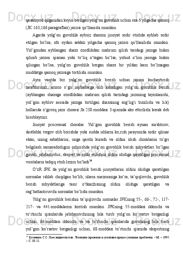 qasamyod qilganidan keyin berilgan yolg‘on guvohlik uchun esa 5 yilgacha qamoq
(JK 163,166 paragraflari) jazosi qo‘llanishi mumkin.    
Agarda   yolg‘on   guvohlik   aybsiz   shaxsni   jinoyat   sodir   etishda   ayblab   sodir
etilgan   bo‘lsa,   olti   oydan   sakkiz   yilgacha   qamoq   jazosi   qo‘llanilishi   mumkin.
Yol’gondan   ayblangan   shaxs   ozodlikdan   mahrum   qilish   taridagi   jazoga   hukm
qilinib   jazoni   qisman   yoki   to‘liq   o‘tagan   bo‘lsa,   yohud   o‘lim   jaosiga   hukm
qilingan   bo‘lsa,   yolg‘on   guvohlik   bergan   shaxs   bir   yildan   kam   bo‘lmagan
muddatga qamoq jazosiga tortilishi mumkin.  
Ayni   vaqtda   biz   yolg‘on   guvohlik   berish   uchun   jazoni   kuchaytirish
tarafdorimiz,   ammo   o‘gir   oqibatlarga   olib   keladigan   yolg‘on   guvohlik   berish
(ayblangan   shaxsga   ozodlikdan   mahrum   qilish   tarzidagi   jazoning   tayinlanishi,
yol’gon   ayblov   asosida   jazoga   tortilgan   shaxsning   sog‘lig‘i   buzilishi   va   h.k)
hollarida o‘girroq jazo chorasi Jk 238-moddasi 3-qismida aks ettirilishi kerak deb
hisoblaymiz.  
Jinoyat   processual   choralar.   Yol’gon   guvohlik   berish   aynan   surshtiruv,
dastlabki  tergov olib borishda yoki  sudda ishlarni  ko;rish jarayonida sodir qilinar
ekan,   uning   sabablarini,   unga   qarshi   kurash   va   oldini   olish   choralarini   to‘gri
belgilash   samaradorligini   oshirishda   yolg‘on   guvohlik   berish   subyektlari   bo‘lgan
guvoh, jabrlanuvhci, ekspert va sodir etilishini oldini olishga qaratilgan processual
vositalarni tadqiq etish lozim bo‘ladi 29
.  
O’zR   JPK   da   yolg‘on   guvohlik   berish   jinoyatlarini   oldini   olishga   qaratilgan
normalar   ishlab   chiqilgan   bo‘lib,   ularni   mazmuniga   ko‘ra,   ta’qiqlovchi,   guvohlik
berish   subyektlariga   tasir   o‘tkaizhsning   oldini   olishga   qaratilgan   va
rag‘batlantiruvchi normalar bo‘lishi mumkin.  
Yolg‘on   guvohlik   berishni   ta’qiqlovchi   normalar   JPKning   55-,   66-,   72-,   117-
217-   va   441-moddalarini   kiritish   mumkin.   JPKning   55-moddasi   ikkinchi   va
to‘rtinchi   qismlarida   jabrlanuvchining   bila   turib   yolg‘on   ko‘rsatuv   berganligi
uchun;   66-moddasi   ikkinchi   va   va   to‘rtinchi   qismlarida   guvohning   bila   turib
yol’gon   ko‘rsatuv   berganligi   uchun;   68-moddasi   to‘rtinchi   qismida   ekspertning
29
 Кузьмина С.С. Лжесвидительство. Уголовно-правовые и уголовно-процессуальные проблемы. – М. – 1995.
– С. 10-11.   