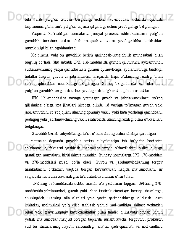 bila   turib   yolg‘on   xulosa   berganligi   uchun;   72-moddasi   uchinchi   qismida
tarjimonning bila turib yolg‘on tarjima qilganligi uchun javobgarligi belgilangan.  
Yuqorida   ko‘rsatilgan   normalarda   jinoyat   processi   ishtirokchilarini   yolg‘on
guvohlik   berishini   oldini   olish   maqsadida   ularni   javobgarlikka   tortilishlari
mumkinligi bilan ogohlantiradi.  
Ko‘pincha   yolg‘on   guvohlik   berish   qarindosh-urug‘chilik   munosabati   bilan
bog‘liq   bo‘ladi.   Shu   sababli   JPK   116-moddasida   gumon   qilinuvhci,   ayblanuvhci,
sudlanuvchining yaqin qarindoshlari gumon qilinuvhciga, ayblanuvchiga taalluqli
holatlar   haqida   guvoh   va   jabrlanuvhci   tariqasida   faqat   o‘zlarining   roziligi   bilan
so‘roq   qilinishlari   mumkinligi   belgilangan.   So‘roq   berganlarida   esa,   ular   ham
yolg‘on guvohlik berganlik uchun javobgarlik to‘g‘risida ogohlantiriladilar. 
JPK   121-moddasida   voyaga   yetmagan   guvoh   va   jabrlanuvchilarni   so‘roq
qilishning   o‘ziga   xos   jihatlari   hisobga   olinib,   16   yoshga   to‘lmagan   guvoh   yoki
jabrlanuvchini so‘roq qilish ularning qonuniy vakili yoki kata yoshdagi qarindoshi,
pedagog yoki jabrlanuvchining vakili ishtirokida ularning roziligi bilan o‘tkazilishi
belgilangan.  
Guvohlik berish subyektlariga ta’sir o‘tkazishning oldini olishga qaratilgan 
normalar   deganda   guvohlik   berish   subyektlariga   ish   bo‘yicha   haqiqatni
so‘zlamaslik,   faktlarni   yashirish   maqsadida   tazyiq   o‘tkazilishini   oldini   olishga
qaratilgan normalarni kiritishimiz mumkin. Bunday normalarga JPK 170-moddasi
va   270-moddalari   misol   bo‘la   oladi.   Guvoh   va   jabrlanuvhcilarning   tergov
harakatlarini   o‘tkazish   vaqtida   bergan   ko‘rsatuvlari   haqida   ma’lumotlarni   sir
saqlanishi ham ular xavfsizligini ta’minlashda muhim o‘rin tutadi.
  JPKning   375moddasida   ushbu   masala   o‘z   yechimini   topgan.     JPKning   270-
moddasida   jabrlanuvhci,   guvoh   yoki   ishda   ishtirok   etayotgan   boshqa   shaxslarga,
shuningdek,   ularning   oila   a’zolari   yoki   yaqin   qarindoshlariga   o‘ldirish,   kuch
ishlatish,   molmulkni   yo‘q   qilib   tashlash   yohud   mol-mulkiga   shikast   yetkazish
bilan   yoki   g‘ayrihuquqiy   hatti-xarakatlar   bilan   tahdid   qilinayotir   deyish   uchun
yetarli   ma’lumotlar   mavjud   bo‘lgan   taqdirda   surishtiruvchi,   tergovchi,   prokuror,
sud   bu   shaxslarning   hayoti,   salomatligi,   sha’ni,   qadr-qimmati   va   mol-mulkini 