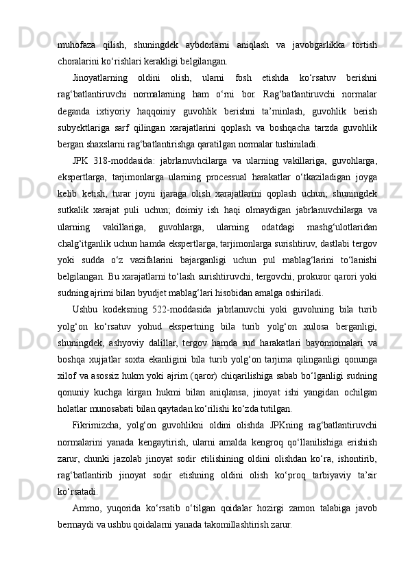 muhofaza   qilish,   shuningdek   aybdorlarni   aniqlash   va   javobgarlikka   tortish
choralarini ko‘rishlari kerakligi belgilangan.  
Jinoyatlarning   oldini   olish,   ularni   fosh   etishda   ko‘rsatuv   berishni
rag‘batlantiruvchi   normalarning   ham   o‘rni   bor.   Rag‘batlantiruvchi   normalar
deganda   ixtiyoriy   haqqoiniy   guvohlik   berishni   ta’minlash,   guvohlik   berish
subyektlariga   sarf   qilingan   xarajatlarini   qoplash   va   boshqacha   tarzda   guvohlik
bergan shaxslarni rag‘batlantirishga qaratilgan normalar tushiniladi.  
JPK   318-moddasida:   jabrlanuvhcilarga   va   ularning   vakillariga,   guvohlarga,
ekspertlarga,   tarjimonlarga   ularning   processual   harakatlar   o‘tkaziladigan   joyga
kelib   ketish,   turar   joyni   ijaraga   olish   xarajatlarini   qoplash   uchun;   shuningdek
sutkalik   xarajat   puli   uchun;   doimiy   ish   haqi   olmaydigan   jabrlanuvchilarga   va
ularning   vakillariga,   guvohlarga,   ularning   odatdagi   mashg‘ulotlaridan
chalg‘itganlik uchun hamda ekspertlarga, tarjimonlarga surishtiruv, dastlabi tergov
yoki   sudda   o‘z   vazifalarini   bajarganligi   uchun   pul   mablag‘larini   to‘lanishi
belgilangan. Bu xarajatlarni to‘lash surishtiruvchi, tergovchi, prokuror qarori yoki
sudning ajrimi bilan byudjet mablag‘lari hisobidan amalga oshiriladi.  
Ushbu   kodeksning   522-moddasida   jabrlanuvchi   yoki   guvohning   bila   turib
yolg‘on   ko‘rsatuv   yohud   ekspertning   bila   turib   yolg‘on   xulosa   berganligi,
shuningdek,   ashyoviy   dalillar,   tergov   hamda   sud   harakatlari   bayonnomalari   va
boshqa   xujjatlar   soxta   ekanligini   bila   turib   yolg‘on   tarjima   qilinganligi   qonunga
xilof va asossiz hukm yoki ajrim (qaror) chiqarilishiga sabab bo‘lganligi sudning
qonuniy   kuchga   kirgan   hukmi   bilan   aniqlansa,   jinoyat   ishi   yangidan   ochilgan
holatlar munosabati bilan qaytadan ko‘rilishi ko‘zda tutilgan.  
Fikrimizcha,   yolg‘on   guvohlikni   oldini   olishda   JPKning   rag‘batlantiruvchi
normalarini   yanada   kengaytirish,   ularni   amalda   kengroq   qo‘llanilishiga   erishish
zarur,   chunki   jazolab   jinoyat   sodir   etilishining   oldini   olishdan   ko‘ra,   ishontirib,
rag‘batlantirib   jinoyat   sodir   etishning   oldini   olish   ko‘proq   tarbiyaviy   ta’sir
ko‘rsatadi.  
Ammo,   yuqorida   ko‘rsatib   o‘tilgan   qoidalar   hozirgi   zamon   talabiga   javob
bermaydi va ushbu qoidalarni yanada takomillashtirish zarur.   