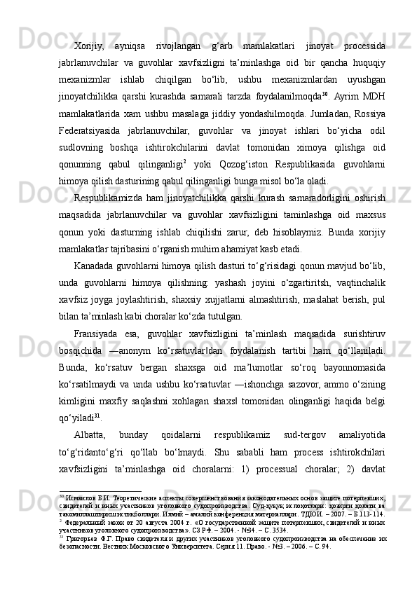 Xorijiy,   ayniqsa   rivojlangan   g‘arb   mamlakatlari   jinoyat   processida
jabrlanuvchilar   va   guvohlar   xavfsizligni   ta’minlashga   oid   bir   qancha   huquqiy
mexanizmlar   ishlab   chiqilgan   bo‘lib,   ushbu   mexanizmlardan   uyushgan
jinoyatchilikka   qarshi   kurashda   samarali   tarzda   foydalanilmoqda 30
.  Ayrim   MDH
mamlakatlarida   xam   ushbu   masalaga   jiddiy   yondashilmoqda.   Jumladan,   Rossiya
Federatsiyasida   jabrlanuvchilar,   guvohlar   va   jinoyat   ishlari   bo‘yicha   odil
sudlovning   boshqa   ishtirokchilarini   davlat   tomonidan   ximoya   qilishga   oid
qonunning   qabul   qilinganligi 2
  yoki   Qozog‘iston   Respublikasida   guvohlarni
himoya qilish dasturining qabul qilinganligi bunga misol bo‘la oladi.  
Respublikamizda   ham   jinoyatchilikka   qarshi   kurash   samaradorligini   oshirish
maqsadida   jabrlanuvchilar   va   guvohlar   xavfsizligini   taminlashga   oid   maxsus
qonun   yoki   dasturning   ishlab   chiqilishi   zarur,   deb   hisoblaymiz.   Bunda   xorijiy
mamlakatlar tajribasini o‘rganish muhim ahamiyat kasb etadi.  
Kanadada guvohlarni himoya qilish dasturi to‘g‘risidagi qonun mavjud bo‘lib,
unda   guvohlarni   himoya   qilishning:   yashash   joyini   o‘zgartiritsh,   vaqtinchalik
xavfsiz   joyga   joylashtirish,   shaxsiy   xujjatlarni   almashtirish,   maslahat   berish,   pul
bilan ta’minlash kabi choralar ko‘zda tutulgan.  
Fransiyada   esa,   guvohlar   xavfsizligini   ta’minlash   maqsadida   surishtiruv
bosqichida   ―anonym   ko‘rsatuvlar dan   foydalanish   tartibi   ham   qo‘llaniladi.‖
Bunda,   ko‘rsatuv   bergan   shaxsga   oid   ma’lumotlar   so‘roq   bayonnomasida
ko‘rsatilmaydi   va   unda   ushbu   ko‘rsatuvlar   ―ishonchga   sazovor,   ammo   o‘zining
kimligini   maxfiy   saqlashni   xohlagan   shaxs   tomonidan   olinganligi   haqida   belgi	
‖
qo‘yiladi 31
.  
Albatta,   bunday   qoidalarni   respublikamiz   sud-tergov   amaliyotida
to‘g‘ridanto‘g‘ri   qo‘llab   bo‘lmaydi.   Shu   sababli   ham   process   ishtirokchilari
xavfsizligini   ta’minlashga   oid   choralarni:   1)   processual   choralar;   2)   davlat
30
  Исмаилов Б.И. Теоретические аспекты совершенствования законодательных основ защите потерпевших,
свидетелей   и   иных   участников   уголовного   судопроизводства.   Суд-ҳуқуқ   ислоҳотлари:   ҳозирги   ҳолати   ва
такомиллаштириш истиқболлари. Илмий – амалий конференция материаллари. ТДЮИ. – 2007. – Б.113-114.
2
  Федеральный   закон   от   20   августа   2004   г.   «О   государственной   защите   потерпевших,   свидетелей   и   иных
участников уголовного судопроизводства». СЗ РФ. – 2004. - №34. – С. 3534. 
31
  Григорьев   Ф.Г.   Право   свидетеля   и   других   участников   уголовного   судопроизводства   на   обеспечение   их
безопасности. Вестник Московского Университета. Серия 11. Право. - №3. – 2006. – С. 94.  