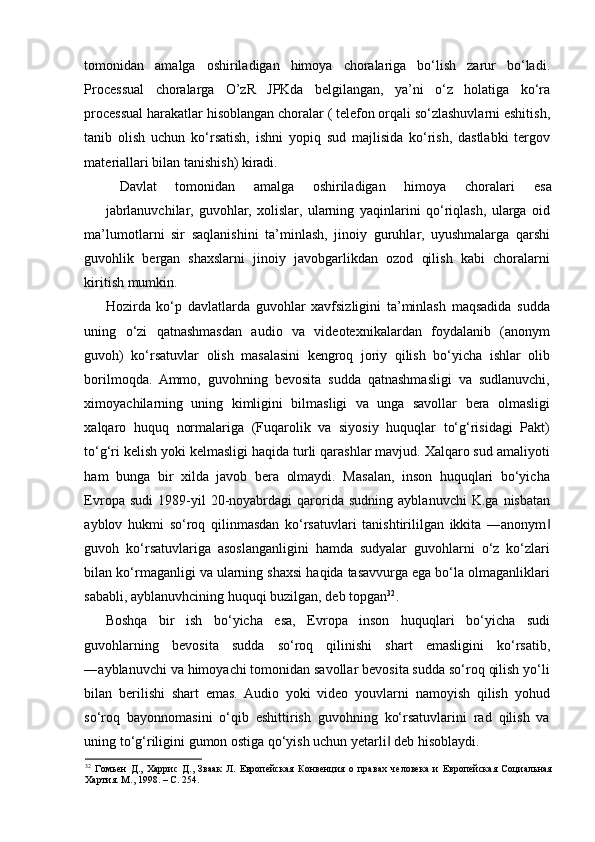 tomonidan   amalga   oshiriladigan   himoya   choralariga   bo‘lish   zarur   bo‘ladi.
Processual   choralarga   O’zR   JPKda   belgilangan,   ya’ni   o‘z   holatiga   ko‘ra
processual harakatlar hisoblangan choralar ( telefon orqali so‘zlashuvlarni eshitish,
tanib   olish   uchun   ko‘rsatish,   ishni   yopiq   sud   majlisida   ko‘rish,   dastlabki   tergov
materiallari bilan tanishish) kiradi. 
Davlat  tomonidan  amalga  oshiriladigan  himoya  choralari  esa 
jabrlanuvchilar,   guvohlar,   xolislar,   ularning   yaqinlarini   qo‘riqlash,   ularga   oid
ma’lumotlarni   sir   saqlanishini   ta’minlash,   jinoiy   guruhlar,   uyushmalarga   qarshi
guvohlik   bergan   shaxslarni   jinoiy   javobgarlikdan   ozod   qilish   kabi   choralarni
kiritish mumkin.  
Hozirda   ko‘p   davlatlarda   guvohlar   xavfsizligini   ta’minlash   maqsadida   sudda
uning   o‘zi   qatnashmasdan   audio   va   videotexnikalardan   foydalanib   (anonym
guvoh)   ko‘rsatuvlar   olish   masalasini   kengroq   joriy   qilish   bo‘yicha   ishlar   olib
borilmoqda.   Ammo,   guvohning   bevosita   sudda   qatnashmasligi   va   sudlanuvchi,
ximoyachilarning   uning   kimligini   bilmasligi   va   unga   savollar   bera   olmasligi
xalqaro   huquq   normalariga   (Fuqarolik   va   siyosiy   huquqlar   to‘g‘risidagi   Pakt)
to‘g‘ri kelish yoki kelmasligi haqida turli qarashlar mavjud. Xalqaro sud amaliyoti
ham   bunga   bir   xilda   javob   bera   olmaydi.   Masalan,   inson   huquqlari   bo‘yicha
Evropa   sudi   1989-yil   20-noyabrdagi   qarorida  sudning   ayblanuvchi   K.ga   nisbatan
ayblov   hukmi   so‘roq   qilinmasdan   ko‘rsatuvlari   tanishtirililgan   ikkita   ―anonym‖
guvoh   ko‘rsatuvlariga   asoslanganligini   hamda   sudyalar   guvohlarni   o‘z   ko‘zlari
bilan ko‘rmaganligi va ularning shaxsi haqida tasavvurga ega bo‘la olmaganliklari
sababli, ayblanuvhcining huquqi buzilgan, deb topgan 32
.  
Boshqa   bir   ish   bo‘yicha   esa,   Evropa   inson   huquqlari   bo‘yicha   sudi
guvohlarning   bevosita   sudda   so‘roq   qilinishi   shart   emasligini   ko‘rsatib,
―ayblanuvchi va himoyachi tomonidan savollar bevosita sudda so‘roq qilish yo‘li
bilan   berilishi   shart   emas.   Audio   yoki   video   youvlarni   namoyish   qilish   yohud
so‘roq   bayonnomasini   o‘qib   eshittirish   guvohning   ko‘rsatuvlarini   rad   qilish   va
uning to‘g‘riligini gumon ostiga qo‘yish uchun yetarli  deb hisoblaydi. 	
‖
32
  Гомьен   Д.,   Харрис   Д.,   Зваак   Л.   Европейская   Конвенция   о   правах   человека   и   Европейская   Социальная
Хартия. М., 1998. – С. 254.  