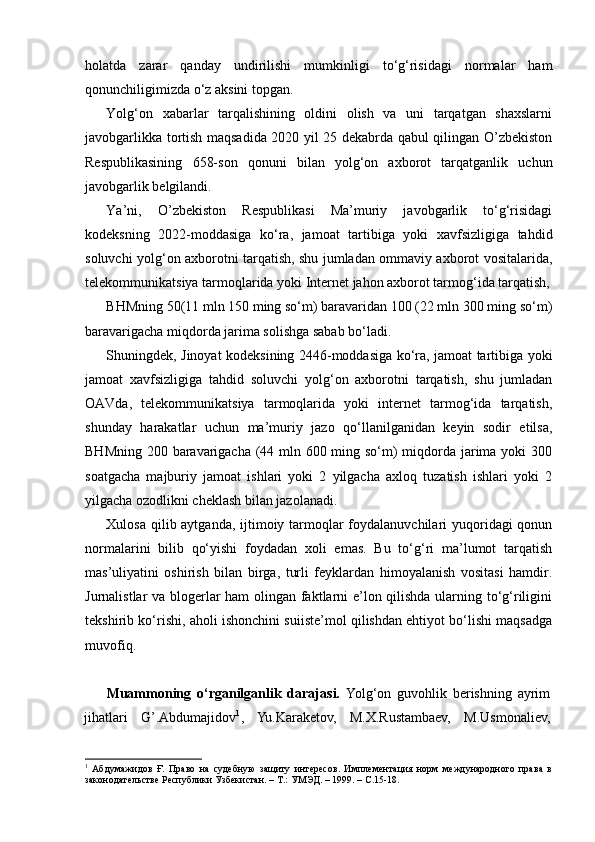holatda   zarar   qanday   undirilishi   mumkinligi   to‘g‘risidagi   normalar   ham
qonunchiligimizda o‘z aksini topgan.
Yolg‘on   xabarlar   tarqalishining   oldini   olish   va   uni   tarqatgan   shaxslarni
javobgarlikka tortish maqsadida 2020 yil 25 dekabrda qabul qilingan O’zbekiston
Respublikasining   658-son   qonuni   bilan   yolg‘on   axborot   tarqatganlik   uchun
javobgarlik belgilandi.
Ya’ni,   O’zbekiston   Respublikasi   Ma’muriy   javobgarlik   to‘g‘risidagi
kodeksning   2022-moddasiga   ko‘ra,   jamoat   tartibiga   yoki   xavfsizligiga   tahdid
soluvchi yolg‘on axborotni tarqatish, shu jumladan ommaviy axborot vositalarida,
telekommunikatsiya tarmoqlarida yoki Internet jahon axborot tarmog‘ida tarqatish,
BHMning 50(11 mln 150 ming so‘m) baravaridan 100 (22 mln 300 ming so‘m)
baravarigacha miqdorda jarima solishga sabab bo‘ladi.
Shuningdek, Jinoyat kodeksining 2446-moddasiga ko‘ra, jamoat tartibiga yoki
jamoat   xavfsizligiga   tahdid   soluvchi   yolg‘on   axborotni   tarqatish,   shu   jumladan
OAVda,   telekommunikatsiya   tarmoqlarida   yoki   internet   tarmog‘ida   tarqatish,
shunday   harakatlar   uchun   ma’muriy   jazo   qo‘llanilganidan   keyin   sodir   etilsa,
BHMning 200 baravarigacha (44 mln 600 ming so‘m) miqdorda jarima yoki 300
soatgacha   majburiy   jamoat   ishlari   yoki   2   yilgacha   axloq   tuzatish   ishlari   yoki   2
yilgacha ozodlikni cheklash bilan jazolanadi.
Xulosa qilib aytganda, ijtimoiy tarmoqlar  foydalanuvchilari  yuqoridagi  qonun
normalarini   bilib   qo‘yishi   foydadan   xoli   emas.   Bu   to‘g‘ri   ma’lumot   tarqatish
mas’uliyatini   oshirish   bilan   birga,   turli   feyklardan   himoyalanish   vositasi   hamdir.
Jurnalistlar va blogerlar ham olingan faktlarni e’lon qilishda ularning to‘g‘riligini
tekshirib ko‘rishi, aholi ishonchini suiiste’mol qilishdan ehtiyot bo‘lishi maqsadga
muvofiq.
Muammoning   o‘rganilganlik   darajasi.   Yolg‘on   guvohlik   berishning   ayrim
jihatlari   G’.Abdumajidov 1
,   Yu.Karaketov,   M.X.Rustambaev,   M.Usmonaliev,
1
  Абдумажидов   Ғ.   Право   на   судебную   защиту   интересов.   Имплементация   норм   международного   права   в
законодательстве Республики Узбекистан. – Т.: УМЭД. – 1999. – С.15-18.  