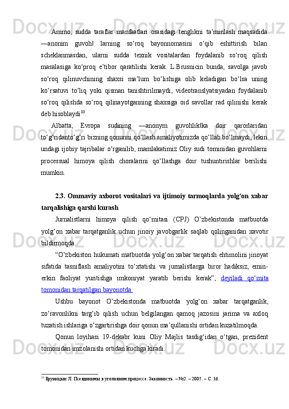 Ammo,   sudda   taraflar   manfaatlari   orasidagi   tenglikni   ta’minlash   maqsadida
―anonim   guvoh   larning   so‘roq   bayonnomasini   o‘qib   eshittirish   bilan‖
scheklanmasdan,   ularni   sudda   texnik   vositalardan   foydalanib   so‘roq   qilish
masalasiga   ko‘proq   e’tibor   qaratilishi   kerak.   L.Brusnicin   bunda,   savolga   javob
so‘roq   qilinuvchining   shaxsi   ma’lum   bo‘lishiga   olib   keladigan   bo‘lsa   uning
ko‘rsatuvi   to‘liq   yoki   qisman   tanishtirilmaydi,   videotranslyatsiyadan   foydalanib
so‘roq   qilishda   so‘roq   qilinayotganning   shaxsiga   oid   savollar   rad   qilinishi   kerak
deb hisoblaydi 33
. 
Albatta,   Evropa   sudining   ―anonym   guvohlik ka   doir   qarorlaridan	
‖
to‘g‘ridanto‘g‘ri bizning qonunni qo‘llash amaliyotimizda qo‘llab bo‘lmaydi, lekin
undagi   ijobiy   tajribalar   o‘rganilib,   mamlakatimiz   Oliy   sudi   tominidan   guvohlarni
processual   himoya   qilish   choralarini   qo‘llashga   doir   tushuntirishlar   berilishi
mumkin. 
2.3.  Ommaviy   axborot   vositalari   va  ijtimoiy  tarmoqlarda   yolg‘on   xabar
tarqalishiga qarshi kurash
Jurnalistlarni   himoya   qilish   qo‘mitasi   (CPJ)   O’zbekistonda   matbuotda
yolg‘on   xabar   tarqatganlik   uchun   jinoiy   javobgarlik   saqlab   qolinganidan   xavotir
bildirmoqda.
“O’zbekiston hukumati matbuotda yolg‘on xabar tarqatish ehtimolini jinoyat
sifatida   tasniflash   amaliyotini   to‘xtatishi   va   jurnalistlarga   biror   hadiksiz,   emin-
erkin   faoliyat   yuritishga   imkoniyat   yaratib   berishi   kerak”,   deyiladi   qo‘mita
tomonidan tarqatilgan bayonotda.
Ushbu   bayonot   O’zbekistonda   matbuotda   yolg‘on   xabar   tarqatganlik,
zo‘ravonlikni   targ‘ib   qilish   uchun   belgilangan   qamoq   jazosini   jarima   va   axloq
tuzatish ishlariga o‘zgartirishga doir qonun ma’qullanishi ortidan kuzatilmoqda.
Qonun   loyihasi   19-dekabr   kuni   Oliy   Majlis   tasdig‘idan   o‘tgan,   prezident
tomonidan imzolanishi ortidan kuchga kiradi.
33
 Бруницын Л. Псевдонимы в уголовном процессе. Законность. – №2. – 2005. – С. 16.  