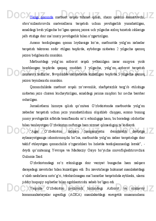 Yangi   qonunda   matbuot   orqali   tuhmat   qilish,   shaxs   qadrini   kamsituvchi,
obro‘sizlantiruvchi   materiallarni   tarqatish   uchun   javobgarlik   yumshatilgan,
amaldagi besh yilgacha bo‘lgan qamoq jazosi uch yilgacha axloq tuzatish ishlariga
jalb etishga doir ma’muriy javobgarlik bilan o‘zgartirilgan.
Ammo   tasdiqlangan   qonun   loyihasiga   ko‘ra,   matbuotda   yolg‘on   xabarlar
tarqatish   takroran   sodir   etilgan   taqdirda,   aybdorga   nisbatan   2   yilgacha   qamoq
jazosi belgilanishi mumkin.
Matbuotdagi   yolg‘on   axborot   orqali   yetkazilgan   zarar   miqyosi   yirik
hisoblangan   taqdirda   qamoq   muddati   3   yilgacha,   yolg‘on   axborot   tarqatish
ommaviy tadbirlar, favqulodda vaziyatlarda kuzatilgan taqdirda 5 yilgacha qamoq
jazosi tayinlanishi mumkin.
Qonunchilikda   matbuot   orqali   zo‘ravonlik,   shafqatsizlik   targ‘ib   etilishiga
nisbatan   jazo   chorasi   kuchaytirilgan,   amaldagi   jarima   miqdori   bir   necha   barobar
oshirilgan.
Jurnalistlarni   himoya   qilish   qo‘mitasi   O’zbekistonda   matbuotda   yolg‘on
xabarlar   tarqatish   uchun   jazo   yumshatilishini   olqishlab   chiqqan,   ammo   buning
jinoiy javobgarlik sifatida tasniflanishi so‘z erkinligiga ham, bu boradagi islohotlar
bilan tanilayotgan O’zbekiston nufuziga ham xizmat qilmasligini ta’kidlaydi.
“Agar   O’zbekiston   xalqaro   hamjamiyatni   demokratik   davlatga
aylanayotganiga   ishontirmoqchi   bo‘lsa,   matbuotda   yolg‘on   xabar   tarqatishga   doir
taklif   etilayotgan   qonunchilik   o‘zgarishlari   bu   holatda   tasdiqlanmasligi   kerak”,   -
deydi   qo‘mitaning   Yevropa   va   Markaziy   Osiyo   bo‘yicha   muvofiqlashtiruvchisi
Gulnoza Said.
O’zbekistondagi   so‘z   erkinligiga   doir   vaziyat   bungacha   ham   xalqaro
darajadagi xavotirlar bilan kuzatilgan edi. Bu xavotirlarga hukumat mamlakatdagi
o‘nlab nashrlarni noto‘g‘ri, tekshirilmagan ma’lumotlar tarqatishda ayblashi, ularni
jiddiy huquqiy oqibatlar bilan ogohlantirishi sabab bo‘lgan edi.
Yaqinda   O’zbekiston   prezidenti   huzuridagi   Axborot   va   ommaviy
kommunikatsiyalar   agentligi   (AOKA)   mamlakatdagi   energetik   muammolarni 