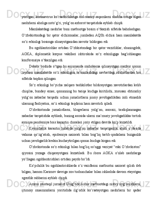 yoritgan, koronavirus ko‘rsatkichlariga oid rasmiy raqamlarni shubha ostiga olgan
nashrlarni aholiga noto‘g‘ri, yolg‘on axborot tarqatishda ayblab chiqdi.
Mamlakatdagi nashrlar buni matbuotga bosim o‘tkazish sifatida baholashgan.
O’zbekistondagi   bir   qator   elchixonalar,   jumladan   AQSh   elchisi   ham   mamlakatda
so‘z erkinligi bosimga olinayotganidan xavotir bildirgan edi.
Bu  ogohlantirishlar   ortidan  O’zbkistondagi   bir  qator   vazirliklar,  shuningdek,
AOKA,   diplomatik   korpus   vakillari   ishtirokida   so‘z   erkinligiga   bag‘ishlangan
konferensiya o‘tkazilgan edi.
Dekabr boshida o‘tgan bu anjumanda muhokama qilinayotgan mazkur qonun
loyihasi   mamlakatda   so‘z   erkinligini   ta’minlashdagi   navbatdagi   islohotlardan   biri
sifatida taqdim qilingan. 
So‘z  erkinligi   bo‘yicha   xalqaro  tashkilotlar  bildirayotgan  xavotirlardan  kelib
chiqilsa,   bunday   emas,   qonunning   bu   tariqa   kuchga   kiritilishi,   xususan   ehtimoliy
yolg‘on   xabarlar   tarqashi   uchun   jurnalistlarni   jinoiy   javobgarlikdan   xoli   etmaslik
ularning faoliyatini, so‘z erkinligi taqdirini ham xavotirli qiladi.
O’zbekistonda   jurnalistlarni,   blogerlarni   yolg‘on,   asossiz,   tasdiqlanmagan
xabarlar tarqatishda ayblash, buning asosida ularni ma’muriy javobgarlikka tortish
ayniqsa pandemiya bois karantin choralari joriy etilgan davrda ko‘p kuzatildi.
Keyinchalik   karantin   holatida   yolg‘on   xabarlar   tarqatganlik,   aholi   o‘rtasida
vahima   qo‘zg‘atish,   epidemiya   nazorati   bilan   bog‘liq   tartib-qoidalarni   buzganlik
uchun javobgarlik keskin kuchaytirilgan qonun kuchga kirgan edi.
O’zbekistonda so‘z erkinligi bilan bog‘liq so‘nggi vaziyat “eski O’zbekiston”
qiyosini   yuzaga   chiqarayotgani   kuzatiladi.   Bu   ibora   AOKA   o‘nlab   nashrlarga
yo‘llagan ogohlantirishlari ortidan paydo bo‘ldi.
Ko‘pchilik   bu   ogohlantirishlarda   o‘z   vazifasini   matbuotni   nazorat   qilish   deb
bilgan, hamon Karimov davriga xos tushunchalar bilan ishlashda davom etayotgan
sgentlik rahbarini ayblab chiqdi. 
Ammo mustaqil jurnalist Ulug‘bek Ashur matbuotdagi nisbiy uyg‘onishlarni,
ijtimoiy   muammolarni   yoritishda   ilg‘orlik   ko‘rsatayotgan   nashrlarni   bir   qadar 