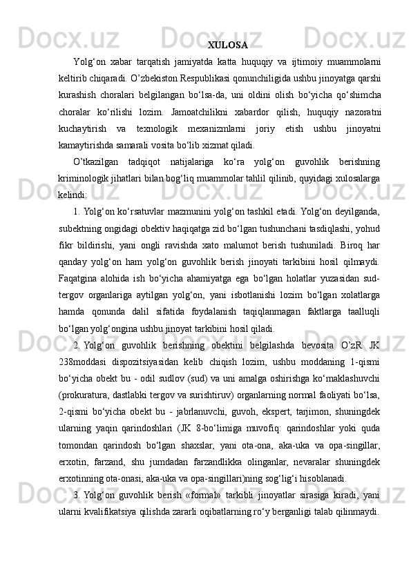 XULOSA
Yolg‘on   xabar   tarqatish   jamiyatda   katta   huquqiy   va   ijtimoiy   muammolarni
keltirib chiqaradi. O’zbekiston Respublikasi qonunchiligida ushbu jinoyatga qarshi
kurashish   choralari   belgilangan   bo‘lsa-da,   uni   oldini   olish   bo‘yicha   qo‘shimcha
choralar   ko‘rilishi   lozim.   Jamoatchilikni   xabardor   qilish,   huquqiy   nazoratni
kuchaytirish   va   texnologik   mexanizmlarni   joriy   etish   ushbu   jinoyatni
kamaytirishda samarali vosita bo‘lib xizmat qiladi.
O’tkazilgan   tadqiqot   natijalariga   ko‘ra   yolg‘on   guvohlik   berishning
kriminologik jihatlari bilan bog‘liq muammolar tahlil qilinib, quyidagi xulosalarga
kelindi: 
1. Yolg‘on ko‘rsatuvlar mazmunini yolg‘on tashkil etadi. Yolg‘on deyilganda,
subektning ongidagi obektiv haqiqatga zid bo‘lgan tushunchani tasdiqlashi, yohud
fikr   bildirishi,   yani   ongli   ravishda   xato   malumot   berish   tushuniladi.   Biroq   har
qanday   yolg‘on   ham   yolg‘on   guvohlik   berish   jinoyati   tarkibini   hosil   qilmaydi.
Faqatgina   alohida   ish   bo‘yicha   ahamiyatga   ega   bo‘lgan   holatlar   yuzasidan   sud-
tergov   organlariga   aytilgan   yolg‘on,   yani   isbotlanishi   lozim   bo‘lgan   xolatlarga
hamda   qonunda   dalil   sifatida   foydalanish   taqiqlanmagan   faktlarga   taalluqli
bo‘lgan yolg‘ongina ushbu jinoyat tarkibini hosil qiladi. 
2. Yolg‘on   guvohlik   berishning   obektini   belgilashda   bevosita   O’zR   JK
238moddasi   dispozitsiyasidan   kelib   chiqish   lozim,   ushbu   moddaning   1-qismi
bo‘yicha obekt bu - odil  sudlov (sud)  va uni  amalga oshirishga ko‘maklashuvchi
(prokuratura, dastlabki tergov va surishtiruv) organlarning normal faoliyati bo‘lsa,
2-qismi   bo‘yicha   obekt   bu   -   jabrlanuvchi,   guvoh,   ekspert,   tarjimon,   shuningdek
ularning   yaqin   qarindoshlari   (JK   8-bo‘limiga   muvofiq:   qarindoshlar   yoki   quda
tomondan   qarindosh   bo‘lgan   shaxslar,   yani   ota-ona,   aka-uka   va   opa-singillar,
erxotin,   farzand,   shu   jumdadan   farzandlikka   olinganlar,   nevaralar   shuningdek
erxotinning ota-onasi, aka-uka va opa-singillari)ning sog‘lig‘i hisoblanadi.  
3. Yolg‘on   guvohlik   berish   «formal»   tarkibli   jinoyatlar   sirasiga   kiradi,   yani
ularni kvalifikatsiya qilishda zararli oqibatlarning ro‘y berganligi talab qilinmaydi. 