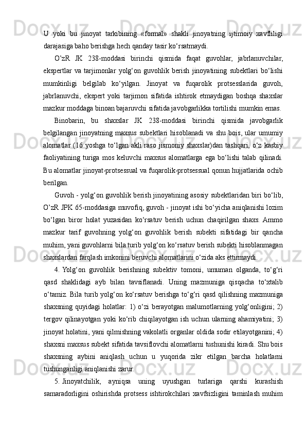 U   yoki   bu   jinoyat   tarkibining   «formal»   shakli   jinoyatning   ijtimoiy   xavfliligi
darajasiga baho berishga hech qanday tasir ko‘rsatmaydi.  
O’zR   JK   238-moddasi   birinchi   qismida   faqat   guvohlar,   jabrlanuvchilar,
ekspertlar   va   tarjimonlar   yolg‘on   guvohlik   berish   jinoyatining   subektlari   bo‘lishi
mumkinligi   belgilab   ko‘yilgan.   Jinoyat   va   fuqarolik   protsesslarida   guvoh,
jabrlanuvchi,   ekspert   yoki   tarjimon   sifatida   ishtirok   etmaydigan   boshqa   shaxslar
mazkur moddaga binoan bajaruvchi sifatida javobgarlikka tortilishi mumkin emas.
Binobarin,   bu   shaxslar   JK   238-moddasi   birinchi   qismida   javobgarlik
belgilangan   jinoyatning   maxsus   subektlari   hisoblanadi   va   shu   bois,   ular   umumiy
alomatlar  (16 yoshga  to‘lgan akli  raso  jismoniy  shaxslar)dan tashqari, o‘z kasbiy
faoliyatining   turiga   mos   keluvchi   maxsus   alomatlarga   ega   bo‘lishi   talab   qilinadi.
Bu alomatlar jinoyat-protsessual va fuqarolik-protsessual qonun hujjatlarida ochib
berilgan. 
Guvoh - yolg‘on guvohlik berish jinoyatining asosiy subektlaridan biri bo‘lib,
O’zR JPK 65-moddasiga muvofiq, guvoh - jinoyat ishi bo‘yicha aniqlanishi lozim
bo‘lgan   biror   holat   yuzasidan   ko‘rsatuv   berish   uchun   chaqirilgan   shaxs.  Ammo
mazkur   tarif   guvohning   yolg‘on   guvohlik   berish   subekti   sifatidagi   bir   qancha
muhim, yani guvohlarni bila turib yolg‘on ko‘rsatuv berish subekti hisoblanmagan
shaxslardan farqlash imkonini beruvchi alomatlarini o‘zida aks ettirmaydi. 
4. Yolg‘on   guvohlik   berishning   subektiv   tomoni,   umuman   olganda,   to‘g‘ri
qasd   shaklidagi   ayb   bilan   tavsiflanadi.   Uning   mazmuniga   qisqacha   to‘xtalib
o‘tamiz. Bila turib yolg‘on ko‘rsatuv berishga to‘g‘ri qasd qilishning mazmuniga
shaxsning   quyidagi   holatlar:  1)  o‘zi   berayotgan   malumotlarning  yolg‘onligini;  2)
tergov  qilinayotgan   yoki   ko‘rib   chiqilayotgan   ish   uchun  ularning  ahamiyatini;   3)
jinoyat holatini, yani qilmishning vakolatli organlar oldida sodir etilayotganini; 4)
shaxsni maxsus subekt sifatida tavsiflovchi alomatlarni tushunishi kiradi. Shu bois
shaxsning   aybini   aniqlash   uchun   u   yuqorida   zikr   etilgan   barcha   holatlarni
tushunganligi aniqlanishi zarur. 
5. Jinoyatchilik,   ayniqsa   uning   uyushgan   turlariga   qarshi   kurashish
samaradorligini   oshirishda   protsess   ishtirokchilari   xavfsizligini   taminlash   muhim 