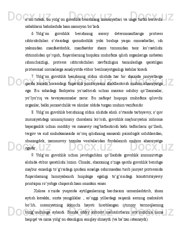 o‘rin tutadi, bu yolg‘on guvohlik berishning xususiyatlari va unga turtki beruvchi
sabablarni baholashda ham namoyon bo‘ladi.  
6. Yolg‘on   guvohlik   berishning   asosiy   determinantlariga   protsess
ishtirokchilari   o‘rtasidagi   qarindoshlik   yoki   boshqa   yaqin   mnosabatlar,   ish
yakunidan   manfaatdorlik,   manfaatdor   shaxs   tomonidan   tasir   ko‘rsatilishi
ehtimolidan qo‘rqish, fuqarolarning huqukni muhofaza qilish organlariga nisbatan
ishonchsizligi,   protsess   ishtirokchilari   xavfsizligini   taminlashga   qaratilgan
protsessual normalarga amaliyotda etibor berilmayotganligi kabilar kiradi. 
7. Yolg‘on   guvohlik   berishning   oldini   olishda   har   bir   shaxsda   jinoyatlarga
qarshi kurash borasidagi  fuqarolik pozitsiyasini  shakllantirish muhim ahamiyatga
ega.   Bu   sohadagi   faoliyatni   yo‘naltirish   uchun   maxsus   uslubiy   qo‘llanmalar,
yo‘lyo‘riq   va   tavsiyanomalar   zarur.   Bu   nafaqat   huquqni   muhofaza   qiluvchi
organlar, balki jamoatchilik va olimlar oldida turgan muhim vazifasidir. 
8. Yolg‘on guvohlik berishning oldini olishda aholi o‘rtasida tarbiyaviy, o‘quv
xususiyatidagi   umumijtimoiy   choralarni   ko‘rish,   guvohlik   majburiyatini   xolisona
bajarganlik   uchun   moddiy   va   manaviy   rag‘batlantirish   kabi   tadbirlarni   qo‘llash,
tergov   va   sud   muhokamasida   so‘roq   qilishning   samarali   psixologik   uslublaridan,
shuningdek,   zamonoviy   texnika   vositalaridan   foydalanish   muhim   ahamiyatga
egadir.  
9. Yolg‘on   guvohlik   uchun   javobgarlikni   qo‘llashda   guvohlik   immunitetiga
alohida etibor qaratilishi lozim. Chunki, shaxsning o‘ziga qarshi guvohlik berishga
majbur emasligi to‘g‘rsidagi qoidani amalga oshirmasdan turib jinoyat protsessida
fuqarolarning   himoyalanish   huqukiga   egaligi   to‘g‘risidagi   konstitutsiyaviy
printsipni ro‘yobga chiqarish ham mumkin emas. 
Xulosa   o`rnida   yuqorida   aytilganlarning   barchasini   umumlashtirib,   shuni
aytish   kerakki,   soxta   yangiliklar   ,   so‘nggi   yillardagi   raqamli   asrning   mahsuloti
bo‘lib,   insoniyatning   ikkinchi   hayoti   hisoblangan   ijtimoiy   tarmoqlarning
buzg‘unchisiga   aylandi.   Bunda   oddiy   axborot   mahsulotlarini   iste’molchisi   nima
haqiqat va nima yolg‘on ekanligini aniqlay olmaydi (va ba’zan istamaydi). 