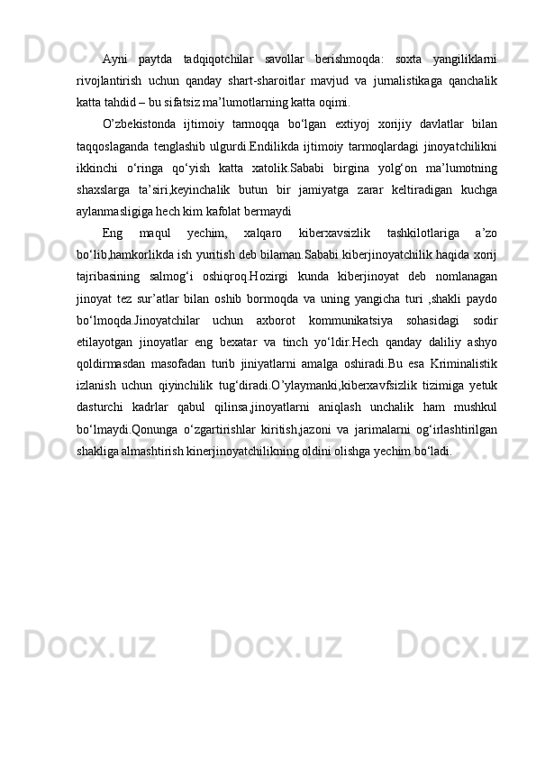 Ayni   paytda   tadqiqotchilar   savollar   berishmoqda:   soxta   yangiliklarni
rivojlantirish   uchun   qanday   shart-sharoitlar   mavjud   va   jurnalistikaga   qanchalik
katta tahdid – bu sifatsiz ma’lumotlarning katta oqimi.
O’zbekistonda   ijtimoiy   tarmoqqa   bo‘lgan   extiyoj   xorijiy   davlatlar   bilan
taqqoslaganda   tenglashib   ulgurdi.Endilikda   ijtimoiy   tarmoqlardagi   jinoyatchilikni
ikkinchi   o‘ringa   qo‘yish   katta   xatolik.Sababi   birgina   yolg‘on   ma’lumotning
shaxslarga   ta’siri,keyinchalik   butun   bir   jamiyatga   zarar   keltiradigan   kuchga
aylanmasligiga hech kim kafolat bermaydi
Eng   maqul   yechim,   xalqaro   kiberxavsizlik   tashkilotlariga   a’zo
bo‘lib,hamkorlikda ish yuritish deb bilaman.Sababi kiberjinoyatchilik haqida xorij
tajribasining   salmog‘i   oshiqroq.Hozirgi   kunda   kiberjinoyat   deb   nomlanagan
jinoyat   tez   sur’atlar   bilan   oshib   bormoqda   va   uning   yangicha   turi   ,shakli   paydo
bo‘lmoqda.Jinoyatchilar   uchun   axborot   kommunikatsiya   sohasidagi   sodir
etilayotgan   jinoyatlar   eng   bexatar   va   tinch   yo‘ldir.Hech   qanday   daliliy   ashyo
qoldirmasdan   masofadan   turib   jiniyatlarni   amalga   oshiradi.Bu   esa   Kriminalistik
izlanish   uchun   qiyinchilik   tug‘diradi.O’ylaymanki,kiberxavfsizlik   tizimiga   yetuk
dasturchi   kadrlar   qabul   qilinsa,jinoyatlarni   aniqlash   unchalik   ham   mushkul
bo‘lmaydi.Qonunga   o‘zgartirishlar   kiritish,jazoni   va   jarimalarni   og‘irlashtirilgan
shakliga almashtirish kinerjinoyatchilikning oldini olishga yechim bo‘ladi. 