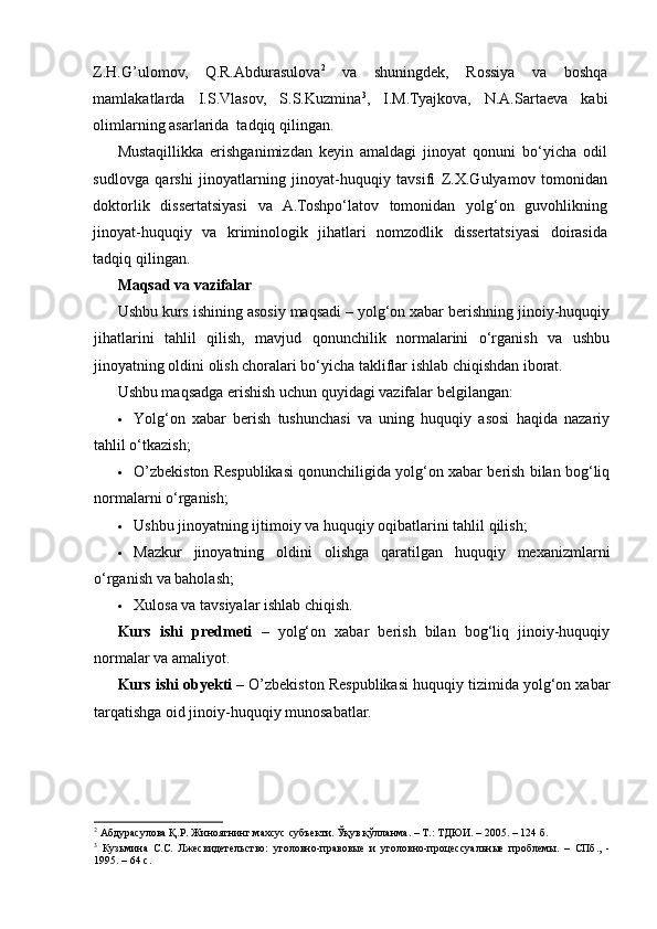 Z.H.G’ulomov,   Q.R.Abdurasulova 2
  va   shuningdek,   Rossiya   va   boshqa
mamlakatlarda   I.S.Vlasov,   S.S.Kuzmina 3
,   I.M.Tyajkova,   N.A.Sartaeva   kabi
olimlarning asarlarida  tadqiq qilingan.  
Mustaqillikka   erishganimizdan   keyin   amaldagi   jinoyat   qonuni   bo‘yicha   odil
sudlovga   qarshi   jinoyatlarning   jinoyat-huquqiy   tavsifi   Z.X.Gulyamov   tomonidan
doktorlik   dissertatsiyasi   va   A.Toshpo‘latov   tomonidan   yolg‘on   guvohlikning
jinoyat-huquqiy   va   kriminologik   jihatlari   nomzodlik   dissertatsiyasi   doirasida
tadqiq qilingan.  
Maqsad va vazifalar
Ushbu kurs ishining asosiy maqsadi – yolg‘on xabar berishning jinoiy-huquqiy
jihatlarini   tahlil   qilish,   mavjud   qonunchilik   normalarini   o‘rganish   va   ushbu
jinoyatning oldini olish choralari bo‘yicha takliflar ishlab chiqishdan iborat.
Ushbu maqsadga erishish uchun quyidagi vazifalar belgilangan:
 Yolg‘on   xabar   berish   tushunchasi   va   uning   huquqiy   asosi   haqida   nazariy
tahlil o‘tkazish;
 O’zbekiston Respublikasi qonunchiligida yolg‘on xabar berish bilan bog‘liq
normalarni o‘rganish;
 Ushbu jinoyatning ijtimoiy va huquqiy oqibatlarini tahlil qilish;
 Mazkur   jinoyatning   oldini   olishga   qaratilgan   huquqiy   mexanizmlarni
o‘rganish va baholash;
 Xulosa va tavsiyalar ishlab chiqish.
Kurs   ishi   predmeti   –   yolg‘on   xabar   berish   bilan   bog‘liq   jinoiy-huquqiy
normalar va amaliyot.
Kurs ishi obyekti  – O’zbekiston Respublikasi huquqiy tizimida yolg‘on xabar
tarqatishga oid jinoiy-huquqiy munosabatlar.
2
 Абдурасулова Қ.Р. Жиноятнинг махсус субъекти. Ўқув қўлланма. – Т.: ТДЮИ. – 2005. – 124 б. 
3
  Кузьмина   С.С.   Лжесвидетельство:   уголовно-правовые   и   уголовно-процессуальные   проблемы.   –   СПб.,   -
1995. – 64 с.  
