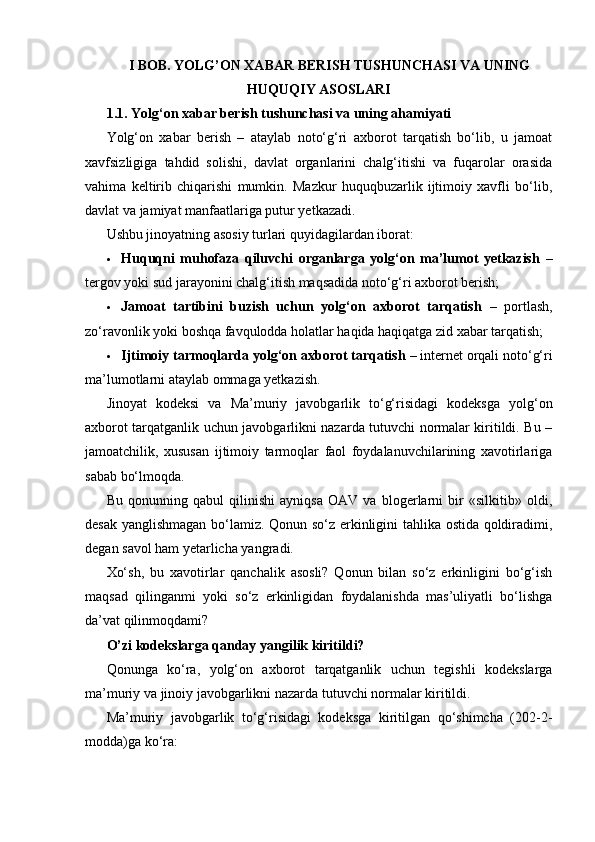 I BOB. YOLG’ON XABAR BERISH TUSHUNCHASI VA UNING
HUQUQIY ASOSLARI
1.1. Yolg‘on xabar berish tushunchasi va uning ahamiyati
Yolg‘on   xabar   berish   –   ataylab   noto‘g‘ri   axborot   tarqatish   bo‘lib,   u   jamoat
xavfsizligiga   tahdid   solishi,   davlat   organlarini   chalg‘itishi   va   fuqarolar   orasida
vahima   keltirib   chiqarishi   mumkin.   Mazkur   huquqbuzarlik   ijtimoiy   xavfli   bo‘lib,
davlat va jamiyat manfaatlariga putur yetkazadi.
Ushbu jinoyatning asosiy turlari quyidagilardan iborat:
 Huquqni   muhofaza   qiluvchi   organlarga   yolg‘on   ma’lumot   yetkazish   –
tergov yoki sud jarayonini chalg‘itish maqsadida noto‘g‘ri axborot berish;
 Jamoat   tartibini   buzish   uchun   yolg‘on   axborot   tarqatish   –   portlash,
zo‘ravonlik yoki boshqa favqulodda holatlar haqida haqiqatga zid xabar tarqatish;
 Ijtimoiy tarmoqlarda yolg‘on axborot tarqatish  – internet orqali noto‘g‘ri
ma’lumotlarni ataylab ommaga yetkazish.
Jinoyat   kodeksi   va   Ma’muriy   javobgarlik   to‘g‘risidagi   kodeksga   yolg‘on
axborot tarqatganlik uchun javobgarlikni nazarda tutuvchi normalar kiritildi. Bu –
jamoatchilik,   xususan   ijtimoiy   tarmoqlar   faol   foydalanuvchilarining   xavotirlariga
sabab bo‘lmoqda.
Bu   qonunning   qabul   qilinishi   ayniqsa   OAV   va   blogerlarni   bir   «silkitib»   oldi,
desak yanglishmagan bo‘lamiz. Qonun so‘z erkinligini tahlika ostida qoldiradimi,
degan savol ham yetarlicha yangradi.
Xo‘sh,   bu   xavotirlar   qanchalik   asosli?   Qonun   bilan   so‘z   erkinligini   bo‘g‘ish
maqsad   qilinganmi   yoki   so‘z   erkinligidan   foydalanishda   mas’uliyatli   bo‘lishga
da’vat qilinmoqdami?
O’zi kodekslarga qanday yangilik kiritildi?
Qonunga   ko‘ra,   yolg‘on   axborot   tarqatganlik   uchun   tegishli   kodekslarga
ma’muriy va jinoiy javobgarlikni nazarda tutuvchi normalar kiritildi.
Ma’muriy   javobgarlik   to‘g‘risidagi   kodeksga   kiritilgan   qo‘shimcha   (202-2-
modda)ga ko‘ra: 