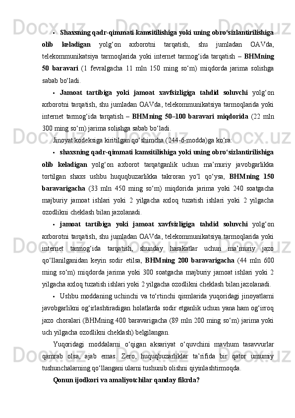 Shaxsning qadr-qimmati kamsitilishiga yoki uning obro‘sizlantirilishiga
olib   keladigan   yolg‘on   axborotni   tarqatish,   shu   jumladan   OAVda,
telekommunikatsiya   tarmoqlarida   yoki   internet   tarmog‘ida   tarqatish   –   BHMning
50   baravari   (1   fevralgacha   11   mln   150   ming   so‘m)   miqdorda   jarima   solishga
sabab bo‘ladi.
 Jamoat   tartibiga   yoki   jamoat   xavfsizligiga   tahdid   soluvchi   yolg‘on
axborotni  tarqatish, shu jumladan OAVda, telekommunikatsiya  tarmoqlarida yoki
internet   tarmog‘ida   tarqatish   –   BHMning   50–100   baravari   miqdorida   (22   mln
300 ming so‘m) jarima solishga sabab bo‘ladi.
Jinoyat kodeksiga kiritilgan qo‘shimcha (244-6-modda)ga ko‘ra:
 shaxsning qadr-qimmati kamsitilishiga yoki uning obro‘sizlantirilishiga
olib   keladigan   yolg‘on   axborot   tarqatganlik   uchun   ma’muriy   javobgarlikka
tortilgan   shaxs   ushbu   huquqbuzarlikka   takroran   yo‘l   qo‘ysa,   BHMning   150
baravarigacha   (33   mln   450   ming   so‘m)   miqdorida   jarima   yoki   240   soatgacha
majburiy   jamoat   ishlari   yoki   2   yilgacha   axloq   tuzatish   ishlari   yoki   2   yilgacha
ozodlikni cheklash bilan jazolanadi.
 jamoat   tartibiga   yoki   jamoat   xavfsizligiga   tahdid   soluvchi   yolg‘on
axborotni  tarqatish, shu jumladan OAVda, telekommunikatsiya  tarmoqlarida yoki
internet   tarmog‘ida   tarqatish,   shunday   harakatlar   uchun   ma’muriy   jazo
qo‘llanilganidan   keyin   sodir   etilsa,   BHMning   200   baravarigacha   (44   mln   600
ming   so‘m)   miqdorda   jarima   yoki   300   soatgacha   majburiy   jamoat   ishlari   yoki   2
yilgacha axloq tuzatish ishlari yoki 2 yilgacha ozodlikni cheklash bilan jazolanadi.
 Ushbu moddaning uchinchi  va to‘rtinchi  qismlarida yuqoridagi  jinoyatlarni
javobgarlikni og‘irlashtiradigan holatlarda sodir etganlik uchun yana ham og‘irroq
jazo choralari (BHMning 400 baravarigacha (89 mln 200 ming so‘m) jarima yoki
uch yilgacha ozodlikni cheklash) belgilangan.
Yuqoridagi   moddalarni   o‘qigan   aksariyat   o‘quvchini   mavhum   tasavvurlar
qamrab   olsa,   ajab   emas.   Zero,   huquqbuzarliklar   ta’rifida   bir   qator   umumiy
tushunchalarning qo‘llangani ularni tushunib olishni qiyinlashtirmoqda.
Qonun ijodkori va amaliyotchilar qanday fikrda? 