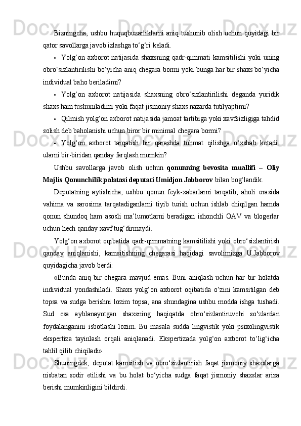 Bizningcha,   ushbu   huquqbuzarliklarni   aniq   tushunib   olish   uchun   quyidagi   bir
qator savollarga javob izlashga to‘g‘ri keladi.
 Yolg‘on axborot  natijasida  shaxsning  qadr-qimmati  kamsitilishi  yoki  uning
obro‘sizlantirilishi bo‘yicha aniq chegara bormi yoki bunga har bir shaxs bo‘yicha
individual baho beriladimi?
 Yolg‘on   axborot   natijasida   shaxsning   obro‘sizlantirilishi   deganda   yuridik
shaxs ham tushuniladimi yoki faqat jismoniy shaxs nazarda tutilyaptimi?
 Qilmish yolg‘on axborot natijasida jamoat tartibiga yoki xavfsizligiga tahdid
solish deb baholanishi uchun biror bir minimal chegara bormi?
 Yolg‘on   axborot   tarqatish   bir   qarashda   tuhmat   qilishga   o‘xshab   ketadi,
ularni bir-biridan qanday farqlash mumkin?
Ushbu   savollarga   javob   olish   uchun   qonunning   bevosita   muallifi   –   Oliy
Majlis Qonunchilik palatasi deputati Umidjon Jabborov  bilan bog‘landik.
Deputatning   aytishicha,   ushbu   qonun   feyk-xabarlarni   tarqatib,   aholi   orasida
vahima   va   sarosima   tarqatadiganlarni   tiyib   turish   uchun   ishlab   chiqilgan   hamda
qonun   shundoq   ham   asosli   ma’lumotlarni   beradigan   ishonchli   OAV   va   blogerlar
uchun hech qanday xavf tug‘dirmaydi.
Yolg‘on axborot oqibatida qadr-qimmatning kamsitilishi yoki obro‘sizlantirish
qanday   aniqlanishi,   kamsitishning   chegarasi   haqidagi   savolimizga   U.Jabborov
quyidagicha javob berdi:
«Bunda   aniq   bir   chegara   mavjud   emas.   Buni   aniqlash   uchun   har   bir   holatda
individual   yondashiladi.   Shaxs   yolg‘on   axborot   oqibatida   o‘zini   kamsitilgan   deb
topsa va  sudga berishni  lozim  topsa,  ana shundagina  ushbu modda ishga  tushadi.
Sud   esa   ayblanayotgan   shaxsning   haqiqatda   obro‘sizlantiruvchi   so‘zlardan
foydalanganini   isbotlashi   lozim.   Bu   masala   sudda   lingvistik   yoki   psixolingvistik
ekspertiza   tayinlash   orqali   aniqlanadi.   Ekspertizada   yolg‘on   axborot   to‘lig‘icha
tahlil qilib chiqiladi».
Shuningdek,   deputat   kamsitish   va   obro‘sizlantirish   faqat   jismoniy   shaxslarga
nisbatan   sodir   etilishi   va   bu   holat   bo‘yicha   sudga   faqat   jismoniy   shaxslar   ariza
berishi mumkinligini bildirdi. 