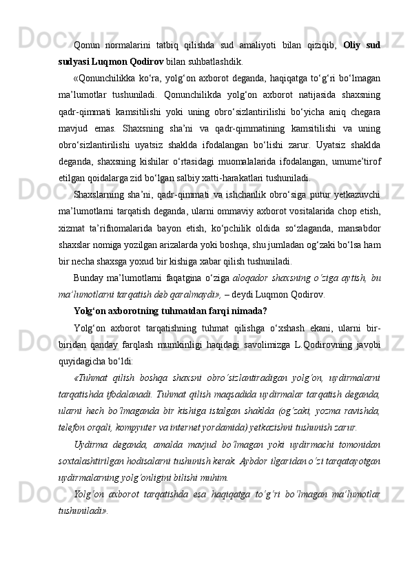 Qonun   normalarini   tatbiq   qilishda   sud   amaliyoti   bilan   qiziqib,   Oliy   sud
sudyasi Luqmon Qodirov  bilan suhbatlashdik.
«Qonunchilikka   ko‘ra,   yolg‘on   axborot   deganda,   haqiqatga   to‘g‘ri   bo‘lmagan
ma’lumotlar   tushuniladi.   Qonunchilikda   yolg‘on   axborot   natijasida   shaxsning
qadr-qimmati   kamsitilishi   yoki   uning   obro‘sizlantirilishi   bo‘yicha   aniq   chegara
mavjud   emas.   Shaxsning   sha’ni   va   qadr-qimmatining   kamsitilishi   va   uning
obro‘sizlantirilishi   uyatsiz   shaklda   ifodalangan   bo‘lishi   zarur.   Uyatsiz   shaklda
deganda,   shaxsning   kishilar   o‘rtasidagi   muomalalarida   ifodalangan,   umume’tirof
etilgan qoidalarga zid bo‘lgan salbiy xatti-harakatlari tushuniladi.
Shaxslarning   sha’ni,   qadr-qimmati   va   ishchanlik   obro‘siga   putur   yetkazuvchi
ma’lumotlarni tarqatish deganda, ularni  ommaviy axborot vositalarida chop etish,
xizmat   ta’rifnomalarida   bayon   etish,   ko‘pchilik   oldida   so‘zlaganda,   mansabdor
shaxslar nomiga yozilgan arizalarda yoki boshqa, shu jumladan og‘zaki bo‘lsa ham
bir necha shaxsga yoxud bir kishiga xabar qilish tushuniladi.
Bunday   ma’lumotlarni   faqatgina   o‘ziga   aloqador   shaxsning   o‘ziga   aytish,   bu
ma’lumotlarni tarqatish deb qaralmaydi», –  deydi Luqmon Qodirov.
Yolg‘on axborotning tuhmatdan farqi nimada?
Yolg‘on   axborot   tarqatishning   tuhmat   qilishga   o‘xshash   ekani,   ularni   bir-
biridan   qanday   farqlash   mumkinligi   haqidagi   savolimizga   L.Qodirovning   javobi
quyidagicha bo‘ldi:
«Tuhmat   qilish   boshqa   shaxsni   obro‘sizlantiradigan   yolg‘on,   uydirmalarni
tarqatishda  ifodalanadi. Tuhmat  qilish maqsadida  uydirmalar  tarqatish  deganda,
ularni   hech   bo‘lmaganda   bir   kishiga   istalgan   shaklda   (og‘zaki,   yozma   ravishda,
telefon orqali, kompyuter va internet yordamida) yetkazishni tushunish zarur.
Uydirma   deganda,   amalda   mavjud   bo‘lmagan   yoki   uydirmachi   tomonidan
soxtalashtirilgan hodisalarni tushunish kerak. Aybdor ilgaridan o‘zi tarqatayotgan
uydirmalarning yolg‘onligini bilishi muhim.
Yolg‘on   axborot   tarqatishda   esa   haqiqatga   to‘g‘ri   bo‘lmagan   ma’lumotlar
tushuniladi». 