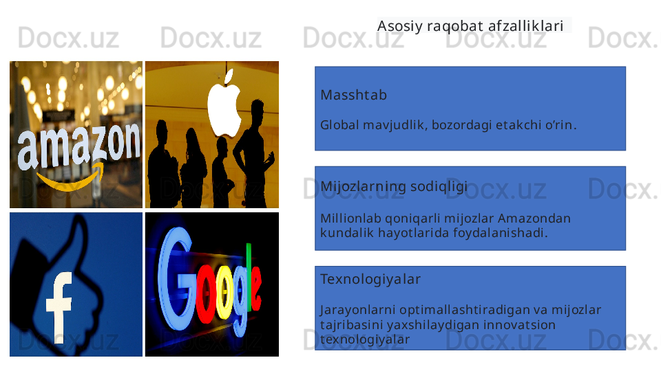 Asosiy  raqobat  afzallik lari  
Massht ab  
Gl obal  mav judli k , bozordagi et ak chi o’ri n .  
Mi jozlarning sodiqligi  
Mill ionlab qoniqarli mij ozl ar A mazondan 
k undali k  hay ot lari da foy dal anishadi .
Texnologiy al ar  
J aray onlarni  opt imallasht iradigan v a mijozlar 
t ajribasini y ax shi lay digan innov at sion 
t ex nologiy alar   