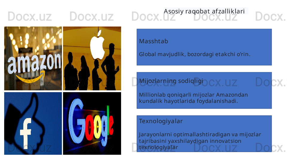 Asosiy  raqobat  afzallik lari  
Massht ab  
Gl obal  mav judli k , bozordagi et ak chi o’ri n .  
Mi jozlarning sodiqligi  
Mill ionlab qoniqarli mij ozl ar A mazondan 
k undali k  hay ot lari da foy dal anishadi .
Texnologiy al ar  
J aray onlarni  opt imallasht iradigan v a mijozlar 
t ajribasini y ax shi lay digan innov at sion 
t ex nologiy alar