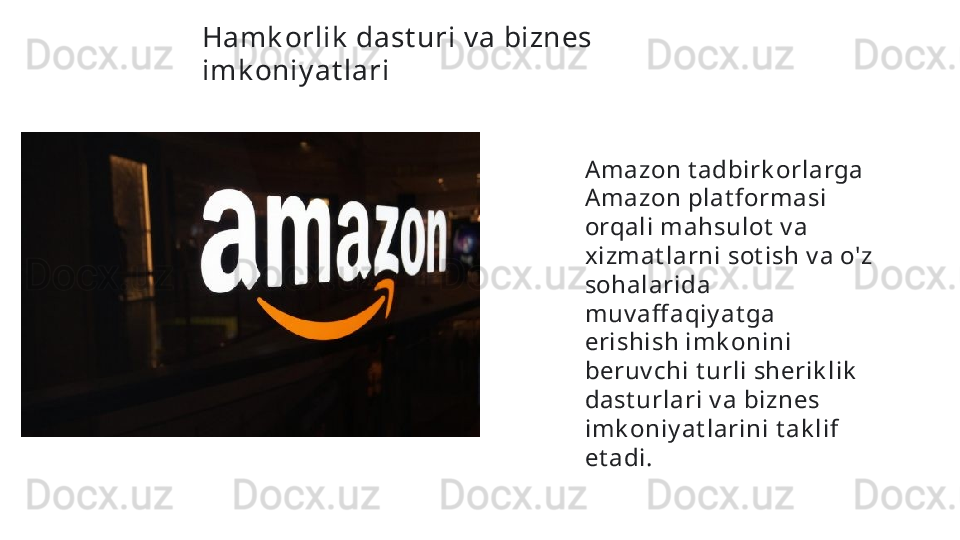 Hamk orlik  dast uri v a biznes 
imk oniy at lari  
Amazon t adbirk orlarga 
Amazon plat formasi 
orqali mahsulot  v a 
xizmat larni sot ish v a o'z 
sohalarida 
muv aff aqiy at ga 
erishish imk onini 
beruv chi t urli sherik lik  
dast urlari v a biznes 
imk oniy at larini t ak lif 
et adi.   