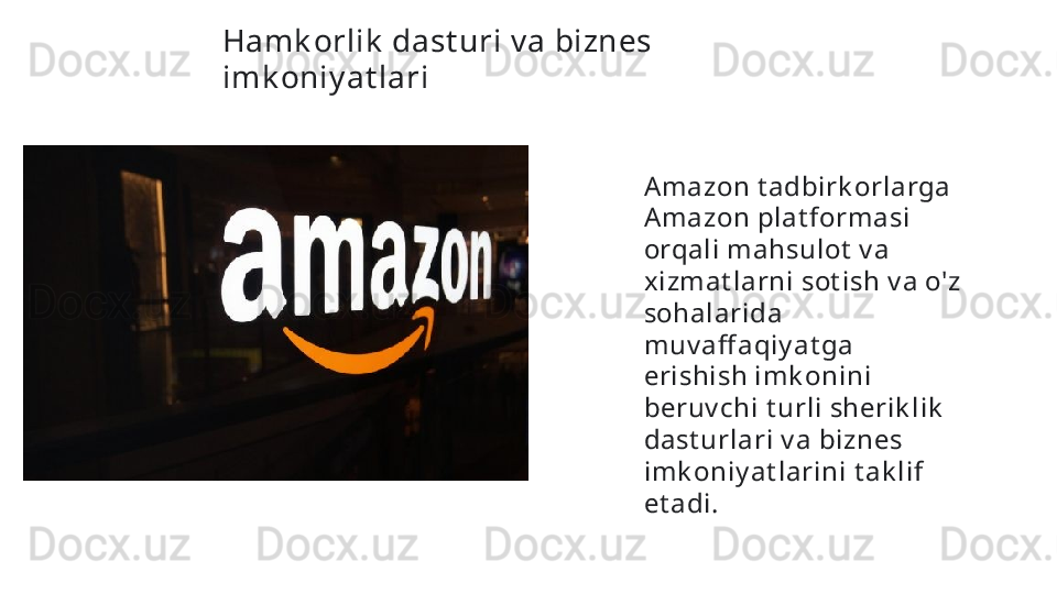 Hamk orlik  dast uri v a biznes 
imk oniy at lari  
Amazon t adbirk orlarga 
Amazon plat formasi 
orqali mahsulot  v a 
xizmat larni sot ish v a o'z 
sohalarida 
muv aff aqiy at ga 
erishish imk onini 
beruv chi t urli sherik lik  
dast urlari v a biznes 
imk oniy at larini t ak lif 
et adi.