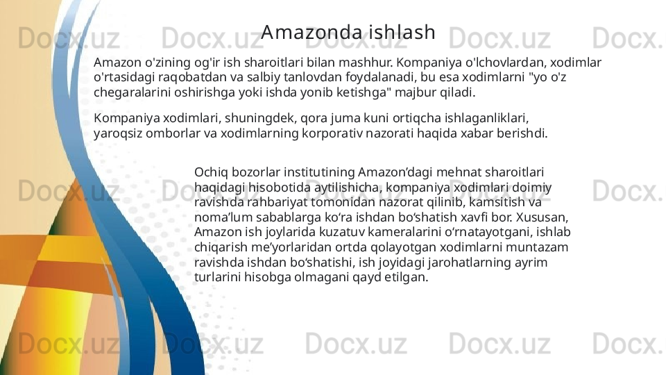 Amazonda ishlash  
Amazon o'zining og'ir ish sharoitlari bilan mashhur. Kompaniya o'lchovlardan, xodimlar 
o'rtasidagi raqobatdan va salbiy tanlovdan foydalanadi, bu esa xodimlarni "yo o'z 
chegaralarini oshirishga yoki ishda yonib ketishga" majbur qiladi .
Kompaniya xodimlari, shuningdek, qora juma kuni ortiqcha ishlaganliklari, 
yaroqsiz omborlar   va xodimlarning korporativ nazorati haqida xabar berishdi.  
Ochiq bozorlar institutining Amazon’dagi mehnat sharoitlari 
haqidagi hisobotida aytilishicha, kompaniya xodimlari doimiy 
ravishda rahbariyat tomonidan nazorat qilinib, kamsitish va 
noma’lum sabablarga ko‘ra ishdan bo‘shatish xavfi bor. Xususan, 
Amazon ish joylarida kuzatuv kameralarini o‘rnatayotgani, ishlab 
chiqarish me’yorlaridan ortda qolayotgan xodimlarni muntazam 
ravishda ishdan bo‘shatishi, ish joyidagi jarohatlarning ayrim 
turlarini hisobga olmagani qayd etilgan.   