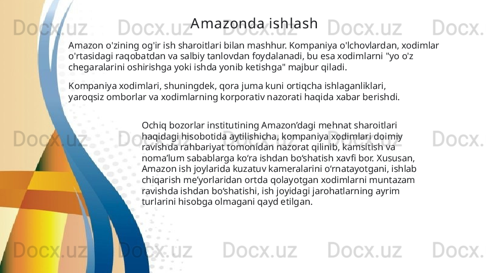 Amazonda ishlash  
Amazon o'zining og'ir ish sharoitlari bilan mashhur. Kompaniya o'lchovlardan, xodimlar 
o'rtasidagi raqobatdan va salbiy tanlovdan foydalanadi, bu esa xodimlarni "yo o'z 
chegaralarini oshirishga yoki ishda yonib ketishga" majbur qiladi .
Kompaniya xodimlari, shuningdek, qora juma kuni ortiqcha ishlaganliklari, 
yaroqsiz omborlar   va xodimlarning korporativ nazorati haqida xabar berishdi.  
Ochiq bozorlar institutining Amazon’dagi mehnat sharoitlari 
haqidagi hisobotida aytilishicha, kompaniya xodimlari doimiy 
ravishda rahbariyat tomonidan nazorat qilinib, kamsitish va 
noma’lum sabablarga ko‘ra ishdan bo‘shatish xavfi bor. Xususan, 
Amazon ish joylarida kuzatuv kameralarini o‘rnatayotgani, ishlab 
chiqarish me’yorlaridan ortda qolayotgan xodimlarni muntazam 
ravishda ishdan bo‘shatishi, ish joyidagi jarohatlarning ayrim 
turlarini hisobga olmagani qayd etilgan.