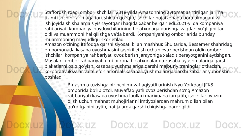 Staffordshirdagi ombor ishchilari 2018-yilda Amazonning avtomatlashtirilgan jarima 
tizimi ishchini jarimaga tortishidan qo‘rqib, ishchilar hojatxonaga bora olmagani va 
ish joyida shishalarga siyishayotgani haqida xabar bergan edi.2021-yilda kompaniya 
rahbariyati kompaniya haydovchilarining hojatxonaga borishga vaqtlari yo‘qligini tan 
oldi va muammoni hal qilishga va’da berdi. Kompaniyaning omborlarida bunday 
muammoning mavjudligi inkor etiladi  
Amazon o'zining ittifoqqa qarshi siyosati bilan mashhur. Shu tariqa, Bessemer shahridagi 
omborxonada kasaba uyushmasini tashkil etish uchun ovoz berishdan oldin ombor 
ishchilari kompaniya rahbariyati ovoz berish jarayoniga xalaqit berayotganini aytishgan. 
Masalan, ombor rahbariyati omborxona hojatxonalarida kasaba uyushmalariga qarshi 
plakatlarni osib qo‘yish, kasaba uyushmalariga qarshi majburiy treninglar o‘tkazish, 
korporativ ilovalar va telefonlar orqali kasaba uyushmalariga qarshi xabarlar yuborishni 
boshladi
Birlashma tuzishga birinchi muvaffaqiyatli urinish Nyu-Yorkdagi JFK8 
omborida bo'lib o'tdi. Muvaffaqiyatli ovoz berishdan so‘ng Amazon 
rahbariyati kasaba uyushma faollari marixuana tarqatib, ishchilar ovozini 
olish uchun mehnat muhojirlarini imtiyozlardan mahrum qilish bilan 
qo‘rqitganini aytib, natijalarga qarshi chiqishga qaror qildi.   