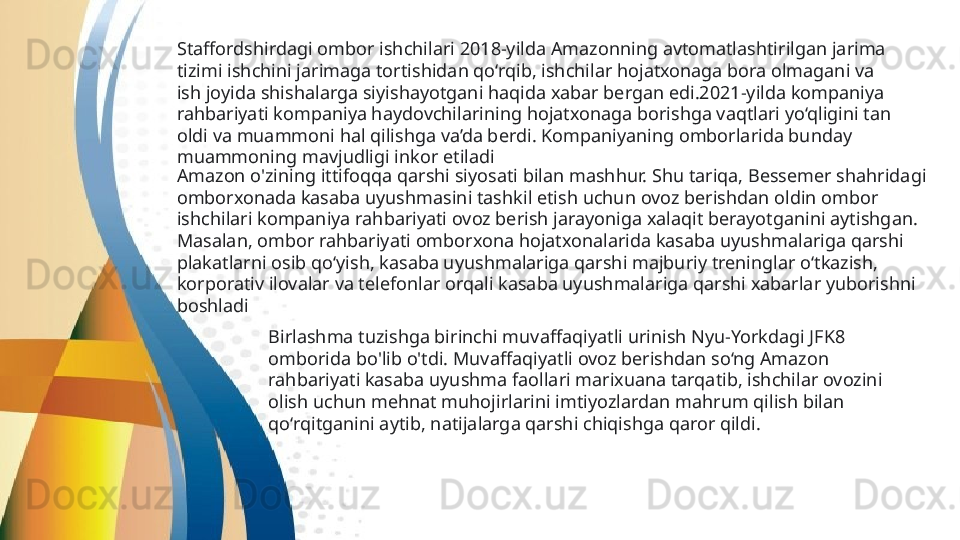 Staffordshirdagi ombor ishchilari 2018-yilda Amazonning avtomatlashtirilgan jarima 
tizimi ishchini jarimaga tortishidan qo‘rqib, ishchilar hojatxonaga bora olmagani va 
ish joyida shishalarga siyishayotgani haqida xabar bergan edi.2021-yilda kompaniya 
rahbariyati kompaniya haydovchilarining hojatxonaga borishga vaqtlari yo‘qligini tan 
oldi va muammoni hal qilishga va’da berdi. Kompaniyaning omborlarida bunday 
muammoning mavjudligi inkor etiladi  
Amazon o'zining ittifoqqa qarshi siyosati bilan mashhur. Shu tariqa, Bessemer shahridagi 
omborxonada kasaba uyushmasini tashkil etish uchun ovoz berishdan oldin ombor 
ishchilari kompaniya rahbariyati ovoz berish jarayoniga xalaqit berayotganini aytishgan. 
Masalan, ombor rahbariyati omborxona hojatxonalarida kasaba uyushmalariga qarshi 
plakatlarni osib qo‘yish, kasaba uyushmalariga qarshi majburiy treninglar o‘tkazish, 
korporativ ilovalar va telefonlar orqali kasaba uyushmalariga qarshi xabarlar yuborishni 
boshladi
Birlashma tuzishga birinchi muvaffaqiyatli urinish Nyu-Yorkdagi JFK8 
omborida bo'lib o'tdi. Muvaffaqiyatli ovoz berishdan so‘ng Amazon 
rahbariyati kasaba uyushma faollari marixuana tarqatib, ishchilar ovozini 
olish uchun mehnat muhojirlarini imtiyozlardan mahrum qilish bilan 
qo‘rqitganini aytib, natijalarga qarshi chiqishga qaror qildi.