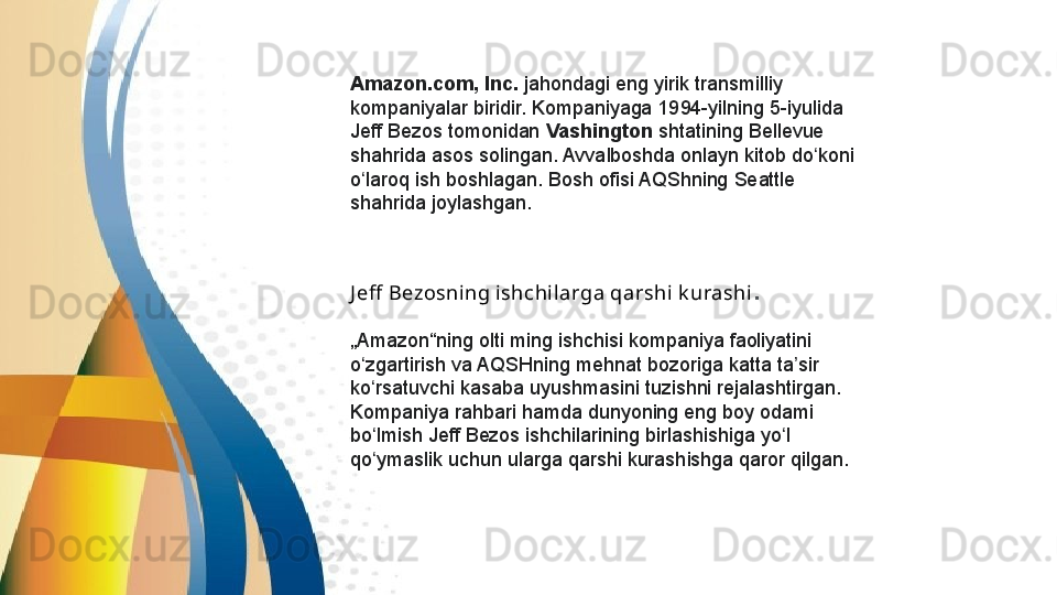 Amazon.com, Inc.  jahondagi eng	 yirik transmilliy	 
kompaniyalar	
 biridir.	 Kompaniyaga	 1994-yilning	 5-iyulida	 
Jeff	
 Bezos	 tomonidan  Vashington  shtatining	 Bellevue	 
shahrida	
 asos	 solingan.	 Avvalboshda	 onlayn	 kitob	 do koni	 	ʻ
o laroq	
 ish	 boshlagan.	 Bosh	 ofisi	 AQShning	 Seattle	 	ʻ
shahrida	
 joylashgan.
J eff  Bezosning ishchil arga qarshi k urashi .
„ Amazon“ning	
 olti	 ming	 ishchisi	 kompaniya	 faoliyatini	 
o zgartirish	
 va	 AQSHning	 mehnat	 bozoriga	 katta	 ta sir	 	ʻ ʼ
ko rsatuvchi	
 kasaba	 uyushmasini	 tuzishni	 rejalashtirgan.	 	ʻ
Kompaniya	
 rahbari	 hamda	 dunyoning	 eng	 boy	 odami	 
bo lmish	
 Jeff	 Bezos	 ishchilarining	 birlashishiga	 yo l	 	ʻ ʻ
qo ymaslik	
 uchun	 ularga	 qarshi	 kurashishga	 qaror	 qilgan.	ʻ 