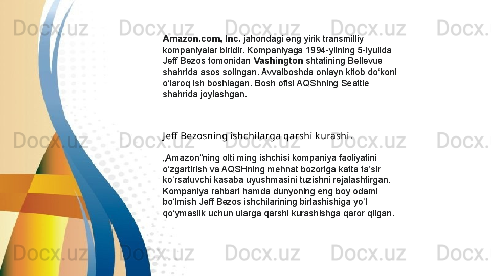 Amazon.com, Inc.  jahondagi eng	 yirik transmilliy	 
kompaniyalar	
 biridir.	 Kompaniyaga	 1994-yilning	 5-iyulida	 
Jeff	
 Bezos	 tomonidan  Vashington  shtatining	 Bellevue	 
shahrida	
 asos	 solingan.	 Avvalboshda	 onlayn	 kitob	 do koni	 	ʻ
o laroq	
 ish	 boshlagan.	 Bosh	 ofisi	 AQShning	 Seattle	 	ʻ
shahrida	
 joylashgan.
J eff  Bezosning ishchil arga qarshi k urashi .
„ Amazon“ning	
 olti	 ming	 ishchisi	 kompaniya	 faoliyatini	 
o zgartirish	
 va	 AQSHning	 mehnat	 bozoriga	 katta	 ta sir	 	ʻ ʼ
ko rsatuvchi	
 kasaba	 uyushmasini	 tuzishni	 rejalashtirgan.	 	ʻ
Kompaniya	
 rahbari	 hamda	 dunyoning	 eng	 boy	 odami	 
bo lmish	
 Jeff	 Bezos	 ishchilarining	 birlashishiga	 yo l	 	ʻ ʻ
qo ymaslik	
 uchun	 ularga	 qarshi	 kurashishga	 qaror	 qilgan.	ʻ