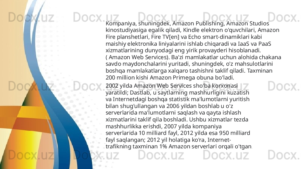 Kompaniya, shuningdek, Amazon Publishing, Amazon Studios 
kinostudiyasiga egalik qiladi, Kindle elektron o'quvchilari, Amazon 
Fire planshetlari, Fire TV[en] va Echo smart-dinamiklari kabi 
maishiy elektronika liniyalarini ishlab chiqaradi va IaaS va PaaS 
xizmatlarining dunyodagi eng yirik provayderi hisoblanadi. 
( Amazon Web Services). Ba'zi mamlakatlar uchun alohida chakana 
savdo maydonchalarini yuritadi, shuningdek, o'z mahsulotlarini 
boshqa mamlakatlarga xalqaro tashishni taklif qiladi. Taxminan 
200 million kishi Amazon Primega obuna bo'ladi.  
2002 yilda Amazon Web Services sho'ba korxonasi 
yaratildi; Dastlab, u saytlarning mashhurligini kuzatish 
va Internetdagi boshqa statistik ma'lumotlarni yuritish 
bilan shug'ullangan va 2006 yildan boshlab u o'z 
serverlarida ma'lumotlarni saqlash va qayta ishlash 
xizmatlarini taklif qila boshladi. Ushbu xizmatlar tezda 
mashhurlikka erishdi, 2007 yilda kompaniya 
serverlarida 10 milliard fayl, 2012 yilda esa 950 milliard 
fayl saqlangan; 2012 yil holatiga ko'ra, Internet-
trafikning taxminan 1% Amazon serverlari orqali o'tgan . 