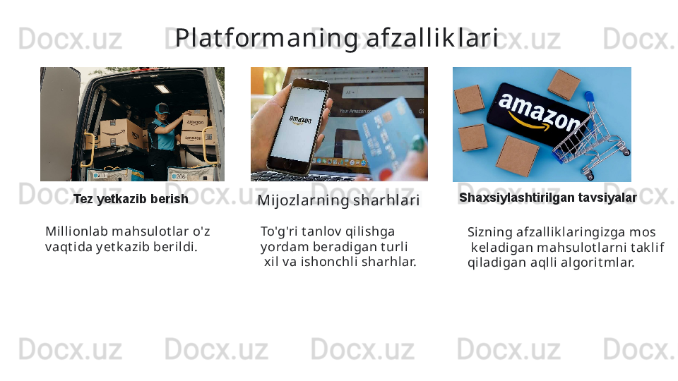 Plat formaning afzallik lari  
Tez yetkazib berish
Mijozlarning sharhlari   Shaxsiylashtirilgan tavsiyalar
Sizning afzall ik l ari ngi zga mos
  k el adigan mahsulot larni t ak li f 
qiladi gan aqlli algorit mlar.  To'g'ri t anlov  qili shga 
y ordam beradigan t urli
  xil  v a i shonchli sharhlar.  Milli onlab mahsul ot lar o'z 
v aqt ida y et k azib beri ldi.   