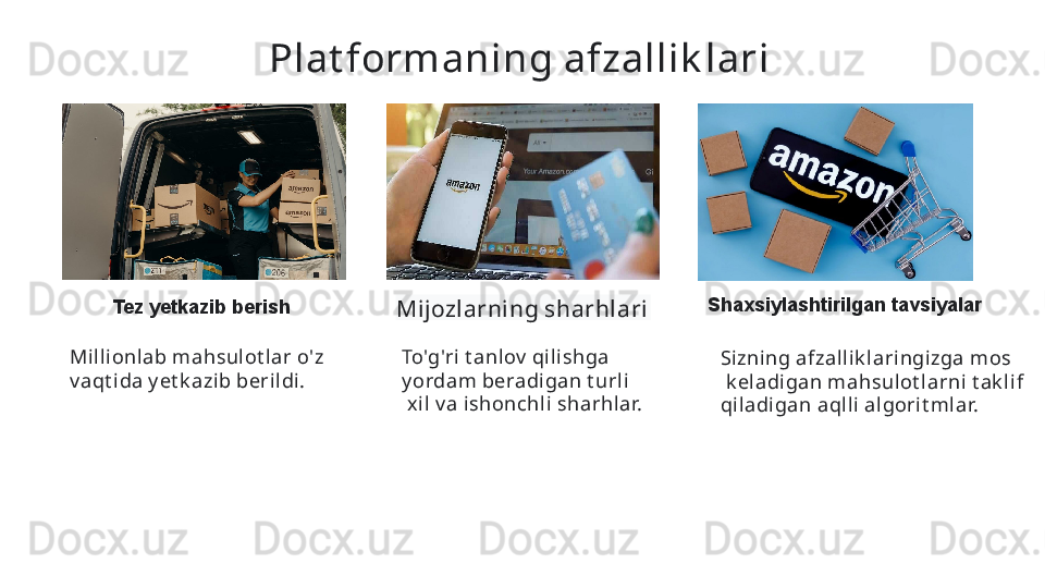 Plat formaning afzallik lari  
Tez yetkazib berish
Mijozlarning sharhlari   Shaxsiylashtirilgan tavsiyalar
Sizning afzall ik l ari ngi zga mos
  k el adigan mahsulot larni t ak li f 
qiladi gan aqlli algorit mlar.  To'g'ri t anlov  qili shga 
y ordam beradigan t urli
  xil  v a i shonchli sharhlar.  Milli onlab mahsul ot lar o'z 
v aqt ida y et k azib beri ldi.