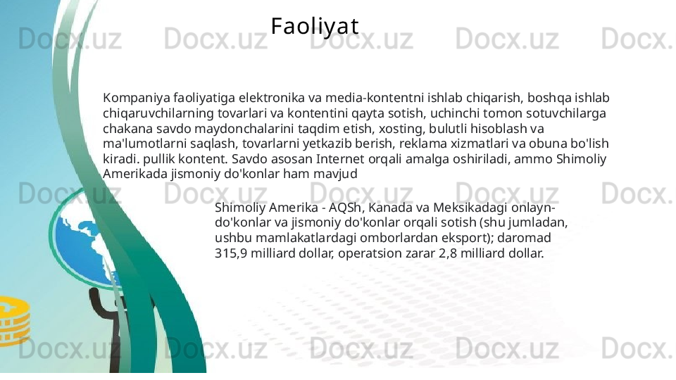 Faoliy at
Kompaniya faoliyatiga elektronika va media-kontentni ishlab chiqarish, boshqa ishlab 
chiqaruvchilarning tovarlari va kontentini qayta sotish, uchinchi tomon sotuvchilarga 
chakana savdo maydonchalarini taqdim etish, xosting, bulutli hisoblash va 
ma'lumotlarni saqlash, tovarlarni yetkazib berish, reklama xizmatlari va obuna bo'lish 
kiradi. pullik kontent. Savdo asosan Internet orqali amalga oshiriladi, ammo Shimoliy 
Amerikada jismoniy do'konlar ham mavjud  
Shimoliy Amerika - AQSh, Kanada va Meksikadagi onlayn-
do'konlar va jismoniy do'konlar orqali sotish (shu jumladan, 
ushbu mamlakatlardagi omborlardan eksport); daromad 
315,9 milliard dollar, operatsion zarar 2,8 milliard dollar.   