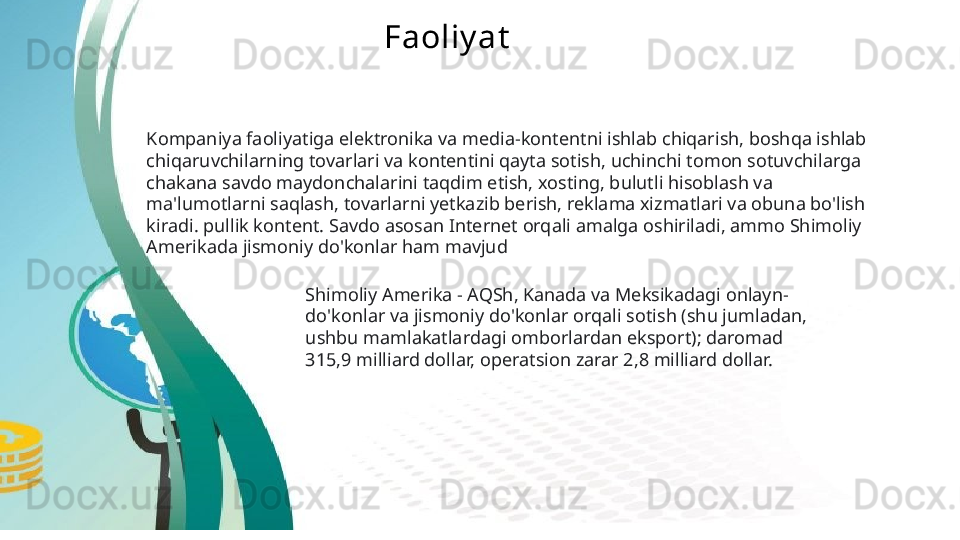 Faoliy at
Kompaniya faoliyatiga elektronika va media-kontentni ishlab chiqarish, boshqa ishlab 
chiqaruvchilarning tovarlari va kontentini qayta sotish, uchinchi tomon sotuvchilarga 
chakana savdo maydonchalarini taqdim etish, xosting, bulutli hisoblash va 
ma'lumotlarni saqlash, tovarlarni yetkazib berish, reklama xizmatlari va obuna bo'lish 
kiradi. pullik kontent. Savdo asosan Internet orqali amalga oshiriladi, ammo Shimoliy 
Amerikada jismoniy do'konlar ham mavjud  
Shimoliy Amerika - AQSh, Kanada va Meksikadagi onlayn-
do'konlar va jismoniy do'konlar orqali sotish (shu jumladan, 
ushbu mamlakatlardagi omborlardan eksport); daromad 
315,9 milliard dollar, operatsion zarar 2,8 milliard dollar.
