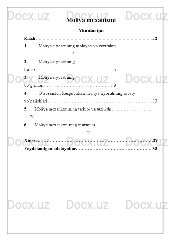 Moliya mexanizmi
Mundari ja :
Kirish ……………………………………………………………………………...2
1. Moliya siyosatining mohiyati va vazifalari 
…………………………..4
2. Moliya siyosatining 
turlari …………………………………………….7
3. Moliya siyosatining 
bo‘g‘inlari ……………………………………….9
4. O‘zbekiston Respublikasi moliya siyosatining asosiy 
yo‘nalishlari ……………………………………………………………13
5. Moliya mexanizmining tarkibi va tuzilishi ……………………….
….20
6. Moliya  mexanizm ining mazmuni 
…………………………………...24
Xulosa………………………………………………………………….29
Foydalanilgan adabiyotlar…………………………………………...30
1 