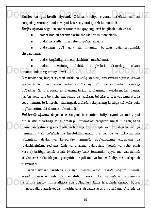 Budjet   va   pul-kredit   siyosati.   Odatda,   moliya   siyosati   tarkibida   ma’lum
darajadagi mustaqil budjet va pul-kredit siyosati ajratib ko‘rsatiladi.
Budjet siyosati   deganda davlat tomonidan quyidagilarni belgilash tushuniladi:
■ davlat budjeti daromadlarini shakllantirish manbalarini;
■ budjet xarajatlarining ustuvor yo‘nalishlarini ;
■ budjetning   yo‘l   qo‘yilishi   mumkin   bo‘lgan   balanslashmaslik
chegaralarini;
■ budjet taqchilligini moliyalashtirish manbalarini;
■ budjet   tizimining   alohida   bo‘g‘inlari   o‘rtasidagi   o‘zaro
munosabatlarning tamoyillarini.
O‘z   navbatida,   budjet   siyosati   tarkibida   soliq   siyosati,   investitsion   siyosat,   davlat
qarzini   boshqarish   siyosati,   budjet   yaxlitligi   siyosatlari   nisbiy   mustaqillikka   ega
bo‘ladilar.   Soliq   siyosati   soliqlarning   tarkibini,   ularning   stavkalarini   hajmlarini,
har   bir   soliq   turi   bo‘yicha   imtiyozlar   va   jazolarni   belgilaydi.   Bir   vaqtning   o‘zida
soliq   tizimini   to‘laligicha,   shuningdek   alohida   soliqlarning   tartibga   soluvchi   yoki
rag‘batlantiruvchi choralari o‘rnatiladi.
Pul-kredit   siyosati   deganda   emissiyani   boshqarish,   inflyatsiyani   va   milliy   pul
birligi kursini tartibga solish orqali pul muomalasi barqarorligini ta’minlash; bank
tizimi   faoliyatini   reglamentlash   va   tartibga   solish   orqali   xalq   xo‘jaligi   va   moliya
tizimining   turli   bo‘g‘inlarida   hisob-kitoblarning   o‘z   vaqtida   va   uzluksizligini
ta’minlash;   davlat   va   korporativ   qimmatli   qog‘ozlarning   emissiyasi   va
joylashtirilishini   reglamentlash   va   ularning   aylanishini   (sotish   va   sotib   olish
kursini)   tartibga   solish   orqali,   Markaziy   bank   tomonidan   qayta   moliyalashtirish
stavkalarini   ko‘tarish   yoki   pasaytirish   orqali   moliya   bozori   faoliyatini   boshqarish
tushuniladi.
Pul-kredit   siyosati   tarkibida   emissiya   siyosati,   baho   siyosati,   valyuta   siyosati,
kredit   siyosati   –   unda   o‘z   navbatida,   masalan,   foiz   siyosati   va   investitsion
siyosatlar   nisbiy   mustaqillikka   ega   bo‘ladilar.   Shuni   ta’kidlash   kerakki,   budjet
munosabatlari   amaliyotida   investitsiyalar   deganda   asosiy   vositalarni   o‘stirish   va
10 