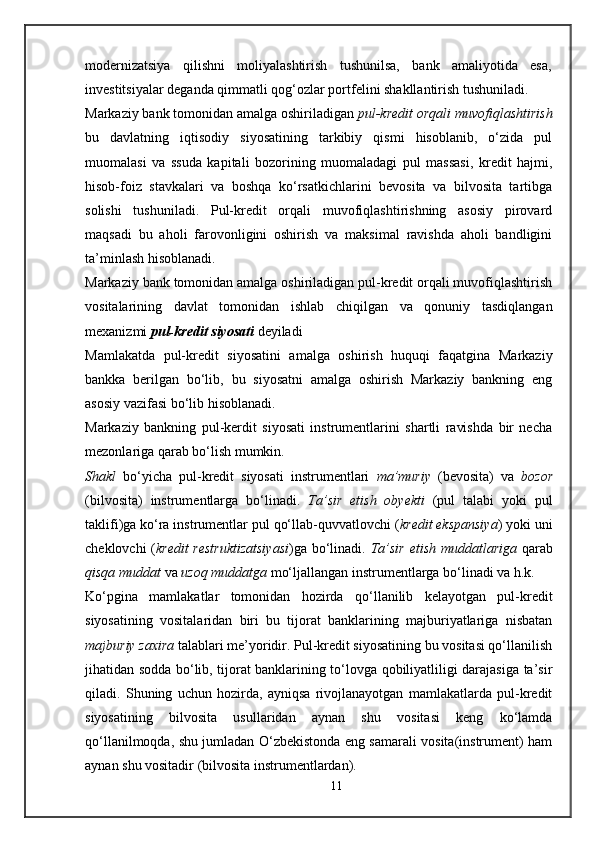 modernizatsiya   qilishni   moliyalashtirish   tushunilsa,   bank   amaliyotida   esa,
investitsiyalar deganda qimmatli qog‘ozlar portfelini shakllantirish tushuniladi.
Markaziy bank tomonidan amalga oshiriladigan  pul-kredit orqali muvofiqlashtirish
bu   davlatning   iqtisodiy   siyosatining   tarkibiy   qismi   hisoblanib,   o‘zida   pul
muomalasi   va   ssuda   kapitali   bozorining   muomaladagi   pul   massasi,   kredit   hajmi,
hisob-foiz   stavkalari   va   boshqa   ko‘rsatkichlarini   bevosita   va   bilvosita   tartibga
solishi   tushuniladi.   Pul-kredit   orqali   muvofiqlashtirishning   asosiy   pirovard
maqsadi   bu   aholi   farovonligini   oshirish   va   maksimal   ravishda   aholi   bandligini
ta’minlash hisoblanadi.
Markaziy bank tomonidan amalga oshiriladigan pul-kredit orqali muvofiqlashtirish
vositalarining   davlat   tomonidan   ishlab   chiqilgan   va   qonuniy   tasdiqlangan
mexanizmi  pul-kredit siyosati  deyiladi
Mamlakatda   pul-kredit   siyosatini   amalga   oshirish   huquqi   faqatgina   Markaziy
bankka   berilgan   bo‘lib,   bu   siyosatni   amalga   oshirish   Markaziy   bankning   eng
asosiy vazifasi bo‘lib hisoblanadi. 
Markaziy   bankning   pul-kerdit   siyosati   instrumentlarini   shartli   ravishda   bir   necha
mezonlariga qarab bo‘lish mumkin.
Shakl   bo‘yicha   pul-kredit   siyosati   instrumentlari   ma’muriy   (bevosita)   va   bozor
(bilvos i ta)   instrumentlarga   bo‘linadi.   Ta’sir   etish   obyekti   (pul   talabi   yoki   pul
taklifi)ga ko‘ra instrumentlar pul qo‘llab-quvvatlovchi ( kredit ekspansiya ) yoki uni
cheklovchi ( kredit restruktizatsiyasi )ga bo‘linadi.   Ta’sir etish muddatlariga   qarab
qisqa muddat   va  uzoq muddatga  mo‘ljallangan instrumentlarga bo‘linadi va h.k.
Ko‘pgina   mamlakatlar   tomonidan   hozirda   qo‘llanilib   kelayotgan   pul-kredit
siyosatining   vositalaridan   biri   bu   tijorat   banklarining   majburiyatlariga   nisbatan
majburiy zaxira  talablari me’yoridir. Pul-kredit siyosatining bu vositasi qo‘llanilish
jihatidan sodda bo‘lib, tijorat banklarining to‘lovga qobiliyatliligi darajasiga ta’sir
qiladi.   Shuning   uchun   hozirda,   ayniqsa   rivojlanayotgan   mamlakatlarda   pul-kredit
siyosatining   bilvosita   usullaridan   aynan   shu   vositasi   keng   ko‘lamda
qo‘llanilmoqda, shu jumladan O‘zbekistonda eng samarali vosita(instrument) ham
aynan shu vositadir (bilvosita instrumentlardan). 
11 
