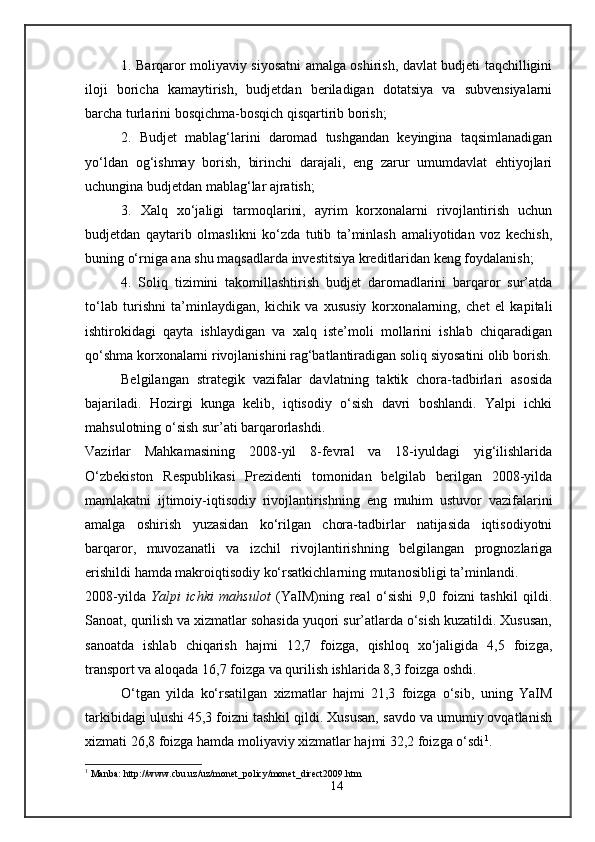 1. Barqaror moliyaviy siyosatni amalga oshirish, davlat budjeti taqchilligini
iloji   boricha   kamaytirish,   budjetdan   beriladigan   dotatsiya   va   subvensiyalarni
barcha turlarini bosqichma-bosqich qisqartirib borish;
2.   Budjet   mablag‘larini   daromad   tushgandan   keyingina   taqsimlanadigan
yo‘ldan   og‘ishmay   borish,   birinchi   darajali,   eng   zarur   umumdavlat   ehtiyojlari
uchungina budjetdan mablag‘lar ajratish; 
3.   Xalq   xo‘jaligi   tarmoqlarini,   ayrim   korxonalarni   rivojlantirish   uchun
budjetdan   qaytarib   olmaslikni   ko‘zda   tutib   ta’minlash   amaliyotidan   voz   kechish,
buning o‘rniga ana shu maqsadlarda investitsiya kreditlaridan keng foydalanish;
4.   Soliq   tizimini   takomillashtirish   budjet   daromadlarini   barqaror   sur’atda
to‘lab   turishni   ta’minlaydigan,   kichik   va   xususiy   korxonalarning,   chet   el   kapitali
ishtirokidagi   qayta   ishlaydigan   va   xalq   iste’moli   mollarini   ishlab   chiqaradigan
qo‘shma korxonalarni rivojlanishini rag‘batlantiradigan soliq siyosatini olib borish.
Belgilangan   strategik   vazifalar   davlatning   taktik   chora-tadbirlari   asosida
bajariladi.   Hozirgi   kunga   kelib,   iqtisodiy   o‘sish   davri   boshlandi.   Yalpi   ichki
mahsulotning o‘sish sur’ati barqarorlashdi. 
Vazirlar   Mahkamasining   2008-yil   8-fevral   va   18-iyuldagi   yig‘ilishlarida
O‘zbekiston   Respublikasi   Prezidenti   tomonidan   belgilab   berilgan   2008-yilda
mamlakatni   ijtimoiy-iqtisodiy   rivojlantirishning   eng   muhim   ustuvor   vazifalarini
amalga   oshirish   yuzasidan   ko‘rilgan   chora-tadbirlar   natijasida   iqtisodiyotni
barqaror,   muvozanatli   va   izchil   rivojlantirishning   belgilangan   prognozlariga
erishildi hamda makroiqtisodiy ko‘rsatkichlarning mutanosibligi ta’minlandi.
2008-yilda   Yalpi   ichki   mahsulot   (YaIM)ning   real   o‘sishi   9,0   foizni   tashkil   qildi.
Sanoat, qurilish va xizmatlar sohasida yuqori sur’atlarda o‘sish kuzatildi. Xususan,
sanoatda   ishlab   chiqarish   hajmi   12,7   foizga,   qishloq   xo‘jaligida   4,5   foizga,
transport va aloqada 16,7 foizga va qurilish ishlarida 8,3 foizga oshdi.
O‘tgan   yilda   ko‘rsatilgan   xizmatlar   hajmi   21,3   foizga   o‘sib,   uning   YaIM
tarkibidagi ulushi 45,3 foizni tashkil qildi. Xususan, savdo va umumiy ovqatlanish
xizmati 26,8 foizga hamda moliyaviy xizmatlar hajmi 32,2 foizga o‘sdi 1
.
1
 Manba: http://www.cbu.uz/uz/monet_policy/monet_direct2009.htm
14 
